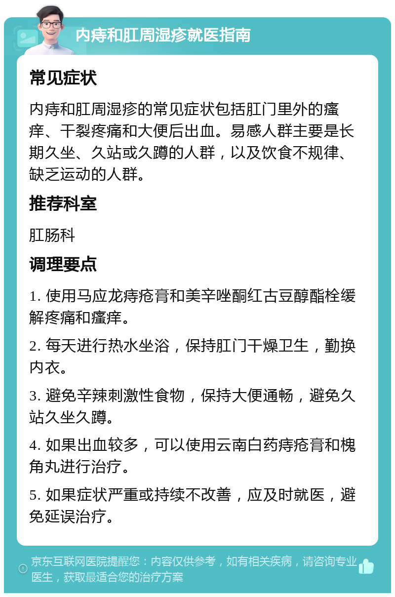 内痔和肛周湿疹就医指南 常见症状 内痔和肛周湿疹的常见症状包括肛门里外的瘙痒、干裂疼痛和大便后出血。易感人群主要是长期久坐、久站或久蹲的人群，以及饮食不规律、缺乏运动的人群。 推荐科室 肛肠科 调理要点 1. 使用马应龙痔疮膏和美辛唑酮红古豆醇酯栓缓解疼痛和瘙痒。 2. 每天进行热水坐浴，保持肛门干燥卫生，勤换内衣。 3. 避免辛辣刺激性食物，保持大便通畅，避免久站久坐久蹲。 4. 如果出血较多，可以使用云南白药痔疮膏和槐角丸进行治疗。 5. 如果症状严重或持续不改善，应及时就医，避免延误治疗。