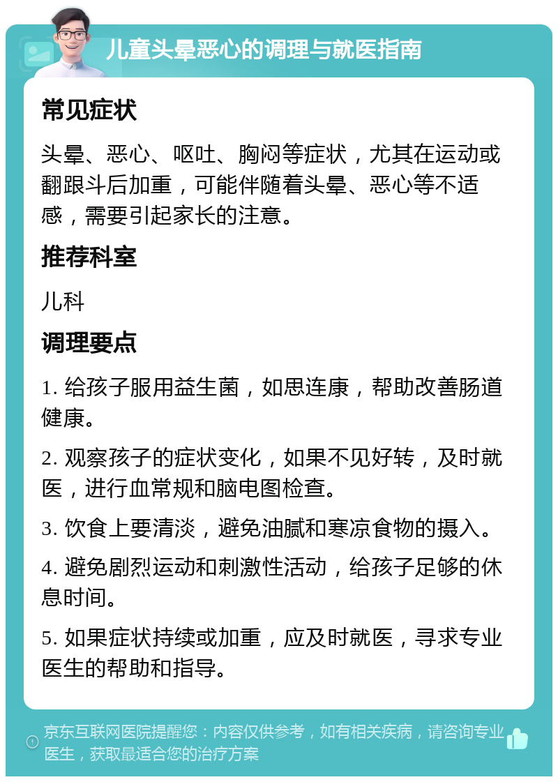 儿童头晕恶心的调理与就医指南 常见症状 头晕、恶心、呕吐、胸闷等症状，尤其在运动或翻跟斗后加重，可能伴随着头晕、恶心等不适感，需要引起家长的注意。 推荐科室 儿科 调理要点 1. 给孩子服用益生菌，如思连康，帮助改善肠道健康。 2. 观察孩子的症状变化，如果不见好转，及时就医，进行血常规和脑电图检查。 3. 饮食上要清淡，避免油腻和寒凉食物的摄入。 4. 避免剧烈运动和刺激性活动，给孩子足够的休息时间。 5. 如果症状持续或加重，应及时就医，寻求专业医生的帮助和指导。