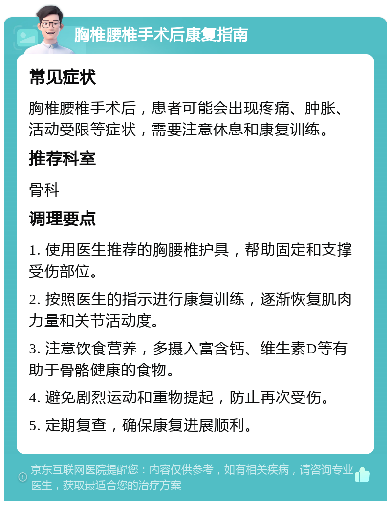 胸椎腰椎手术后康复指南 常见症状 胸椎腰椎手术后，患者可能会出现疼痛、肿胀、活动受限等症状，需要注意休息和康复训练。 推荐科室 骨科 调理要点 1. 使用医生推荐的胸腰椎护具，帮助固定和支撑受伤部位。 2. 按照医生的指示进行康复训练，逐渐恢复肌肉力量和关节活动度。 3. 注意饮食营养，多摄入富含钙、维生素D等有助于骨骼健康的食物。 4. 避免剧烈运动和重物提起，防止再次受伤。 5. 定期复查，确保康复进展顺利。