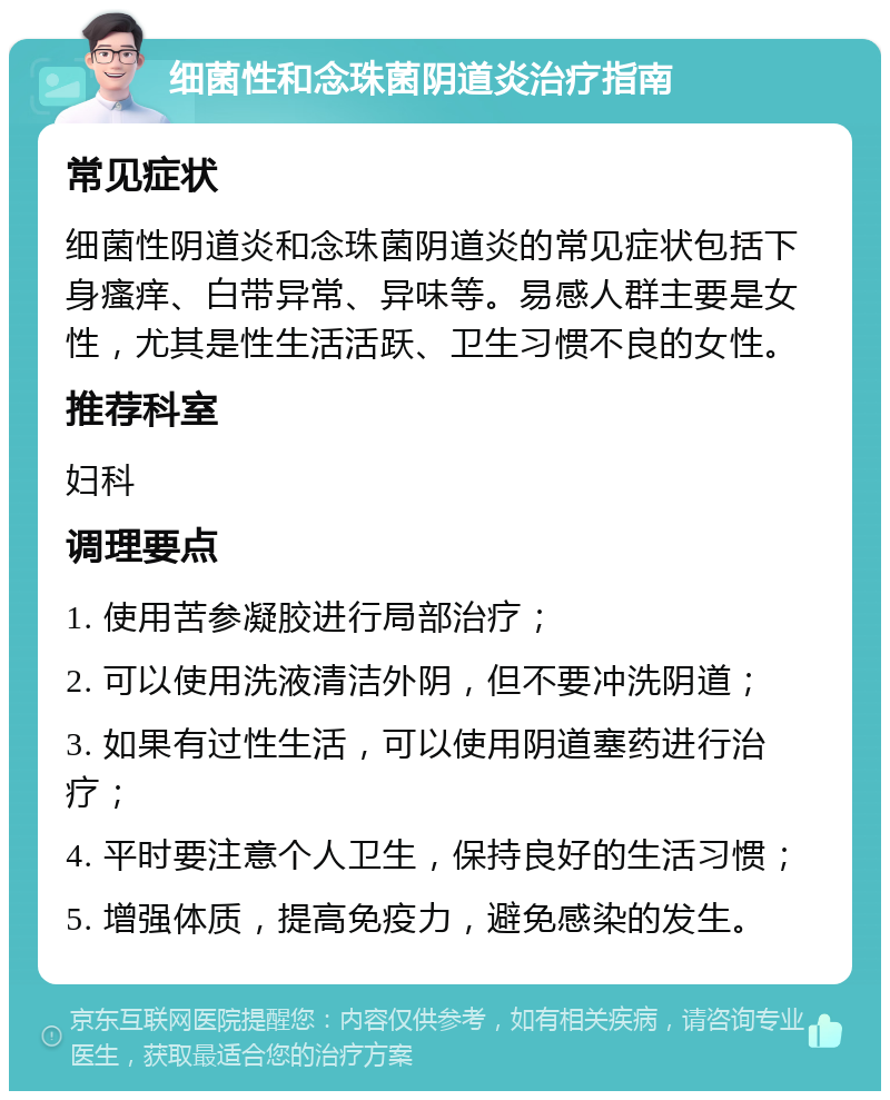 细菌性和念珠菌阴道炎治疗指南 常见症状 细菌性阴道炎和念珠菌阴道炎的常见症状包括下身瘙痒、白带异常、异味等。易感人群主要是女性，尤其是性生活活跃、卫生习惯不良的女性。 推荐科室 妇科 调理要点 1. 使用苦参凝胶进行局部治疗； 2. 可以使用洗液清洁外阴，但不要冲洗阴道； 3. 如果有过性生活，可以使用阴道塞药进行治疗； 4. 平时要注意个人卫生，保持良好的生活习惯； 5. 增强体质，提高免疫力，避免感染的发生。