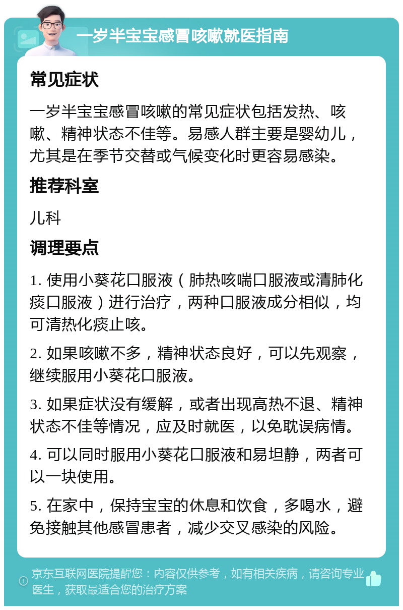 一岁半宝宝感冒咳嗽就医指南 常见症状 一岁半宝宝感冒咳嗽的常见症状包括发热、咳嗽、精神状态不佳等。易感人群主要是婴幼儿，尤其是在季节交替或气候变化时更容易感染。 推荐科室 儿科 调理要点 1. 使用小葵花口服液（肺热咳喘口服液或清肺化痰口服液）进行治疗，两种口服液成分相似，均可清热化痰止咳。 2. 如果咳嗽不多，精神状态良好，可以先观察，继续服用小葵花口服液。 3. 如果症状没有缓解，或者出现高热不退、精神状态不佳等情况，应及时就医，以免耽误病情。 4. 可以同时服用小葵花口服液和易坦静，两者可以一块使用。 5. 在家中，保持宝宝的休息和饮食，多喝水，避免接触其他感冒患者，减少交叉感染的风险。