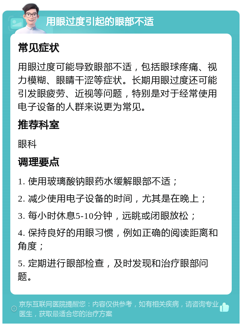 用眼过度引起的眼部不适 常见症状 用眼过度可能导致眼部不适，包括眼球疼痛、视力模糊、眼睛干涩等症状。长期用眼过度还可能引发眼疲劳、近视等问题，特别是对于经常使用电子设备的人群来说更为常见。 推荐科室 眼科 调理要点 1. 使用玻璃酸钠眼药水缓解眼部不适； 2. 减少使用电子设备的时间，尤其是在晚上； 3. 每小时休息5-10分钟，远眺或闭眼放松； 4. 保持良好的用眼习惯，例如正确的阅读距离和角度； 5. 定期进行眼部检查，及时发现和治疗眼部问题。