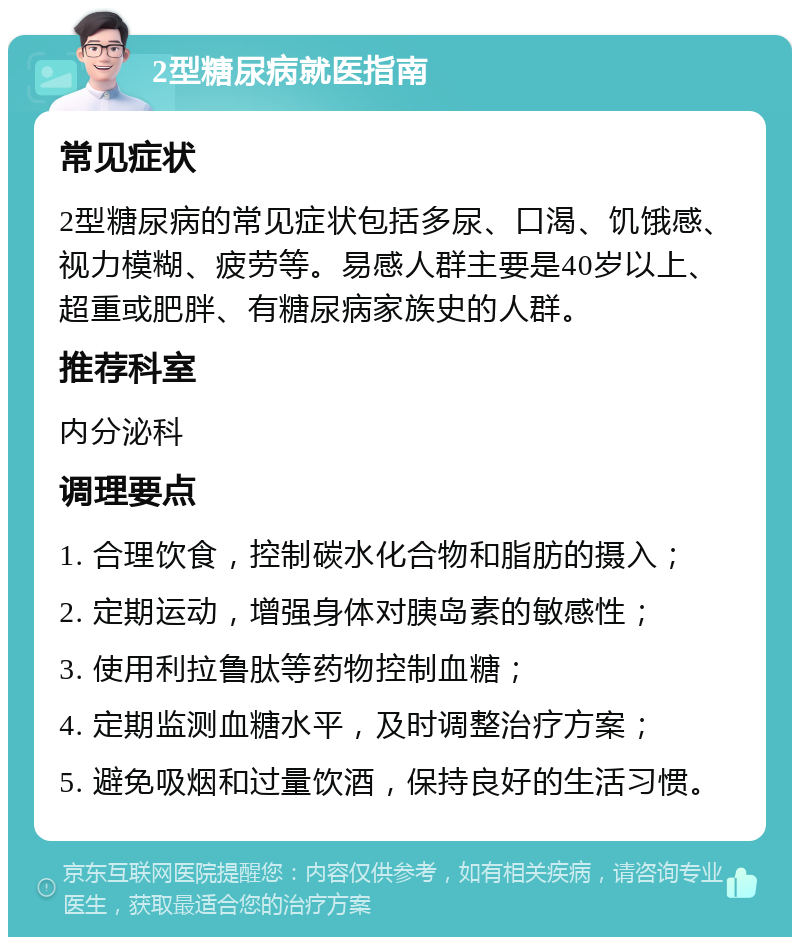 2型糖尿病就医指南 常见症状 2型糖尿病的常见症状包括多尿、口渴、饥饿感、视力模糊、疲劳等。易感人群主要是40岁以上、超重或肥胖、有糖尿病家族史的人群。 推荐科室 内分泌科 调理要点 1. 合理饮食，控制碳水化合物和脂肪的摄入； 2. 定期运动，增强身体对胰岛素的敏感性； 3. 使用利拉鲁肽等药物控制血糖； 4. 定期监测血糖水平，及时调整治疗方案； 5. 避免吸烟和过量饮酒，保持良好的生活习惯。