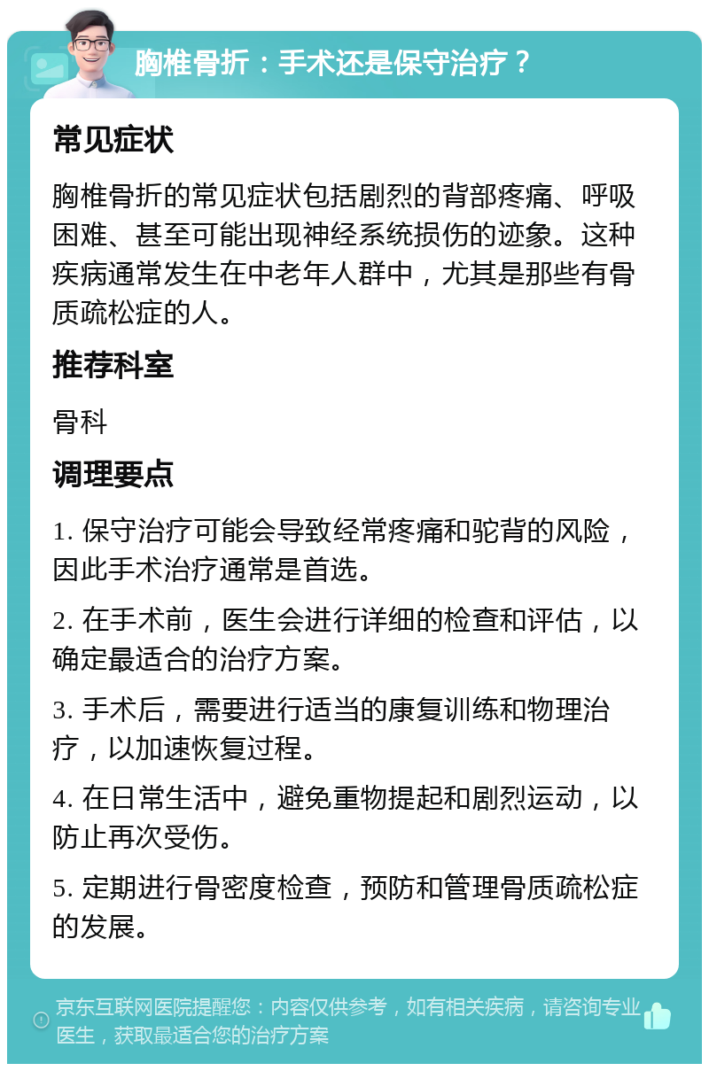 胸椎骨折：手术还是保守治疗？ 常见症状 胸椎骨折的常见症状包括剧烈的背部疼痛、呼吸困难、甚至可能出现神经系统损伤的迹象。这种疾病通常发生在中老年人群中，尤其是那些有骨质疏松症的人。 推荐科室 骨科 调理要点 1. 保守治疗可能会导致经常疼痛和驼背的风险，因此手术治疗通常是首选。 2. 在手术前，医生会进行详细的检查和评估，以确定最适合的治疗方案。 3. 手术后，需要进行适当的康复训练和物理治疗，以加速恢复过程。 4. 在日常生活中，避免重物提起和剧烈运动，以防止再次受伤。 5. 定期进行骨密度检查，预防和管理骨质疏松症的发展。