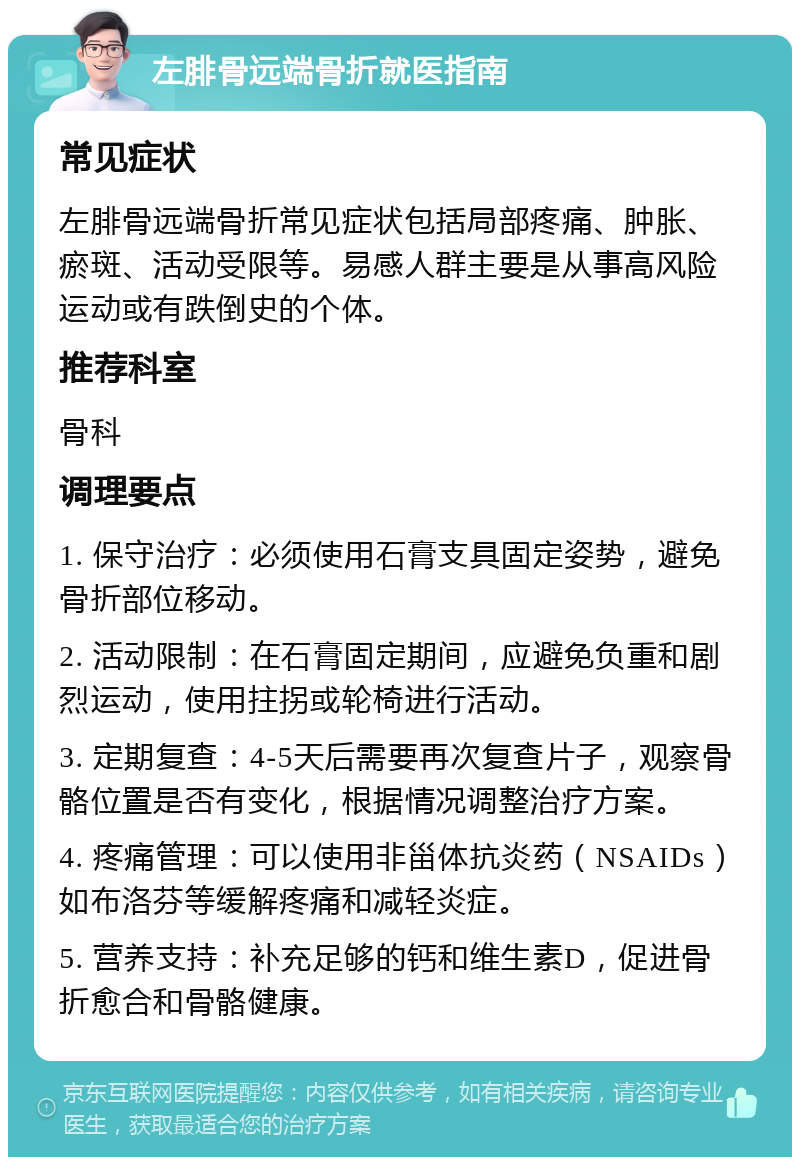 左腓骨远端骨折就医指南 常见症状 左腓骨远端骨折常见症状包括局部疼痛、肿胀、瘀斑、活动受限等。易感人群主要是从事高风险运动或有跌倒史的个体。 推荐科室 骨科 调理要点 1. 保守治疗：必须使用石膏支具固定姿势，避免骨折部位移动。 2. 活动限制：在石膏固定期间，应避免负重和剧烈运动，使用拄拐或轮椅进行活动。 3. 定期复查：4-5天后需要再次复查片子，观察骨骼位置是否有变化，根据情况调整治疗方案。 4. 疼痛管理：可以使用非甾体抗炎药（NSAIDs）如布洛芬等缓解疼痛和减轻炎症。 5. 营养支持：补充足够的钙和维生素D，促进骨折愈合和骨骼健康。