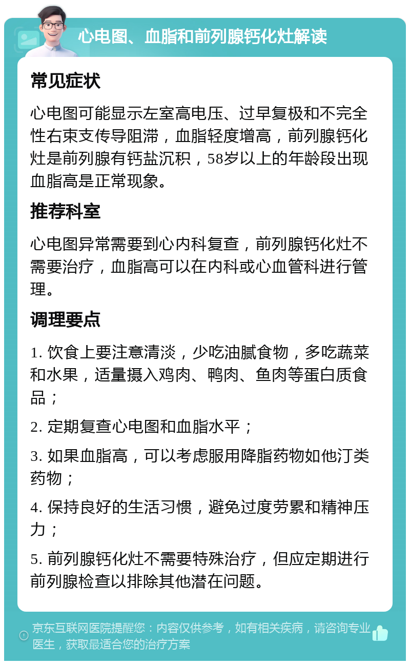 心电图、血脂和前列腺钙化灶解读 常见症状 心电图可能显示左室高电压、过早复极和不完全性右束支传导阻滞，血脂轻度增高，前列腺钙化灶是前列腺有钙盐沉积，58岁以上的年龄段出现血脂高是正常现象。 推荐科室 心电图异常需要到心内科复查，前列腺钙化灶不需要治疗，血脂高可以在内科或心血管科进行管理。 调理要点 1. 饮食上要注意清淡，少吃油腻食物，多吃蔬菜和水果，适量摄入鸡肉、鸭肉、鱼肉等蛋白质食品； 2. 定期复查心电图和血脂水平； 3. 如果血脂高，可以考虑服用降脂药物如他汀类药物； 4. 保持良好的生活习惯，避免过度劳累和精神压力； 5. 前列腺钙化灶不需要特殊治疗，但应定期进行前列腺检查以排除其他潜在问题。