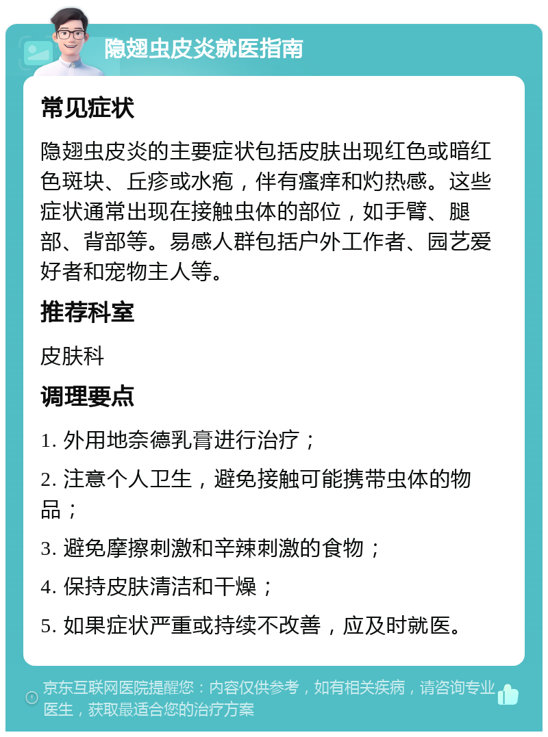 隐翅虫皮炎就医指南 常见症状 隐翅虫皮炎的主要症状包括皮肤出现红色或暗红色斑块、丘疹或水疱，伴有瘙痒和灼热感。这些症状通常出现在接触虫体的部位，如手臂、腿部、背部等。易感人群包括户外工作者、园艺爱好者和宠物主人等。 推荐科室 皮肤科 调理要点 1. 外用地奈德乳膏进行治疗； 2. 注意个人卫生，避免接触可能携带虫体的物品； 3. 避免摩擦刺激和辛辣刺激的食物； 4. 保持皮肤清洁和干燥； 5. 如果症状严重或持续不改善，应及时就医。