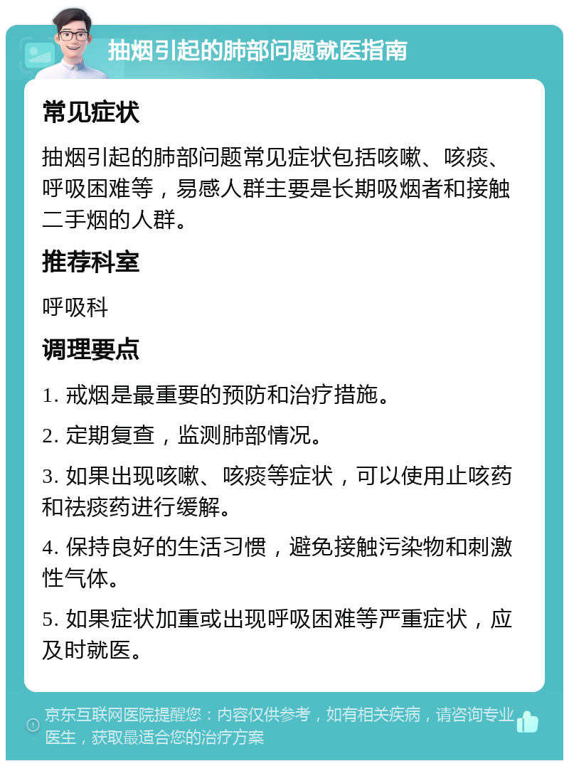 抽烟引起的肺部问题就医指南 常见症状 抽烟引起的肺部问题常见症状包括咳嗽、咳痰、呼吸困难等，易感人群主要是长期吸烟者和接触二手烟的人群。 推荐科室 呼吸科 调理要点 1. 戒烟是最重要的预防和治疗措施。 2. 定期复查，监测肺部情况。 3. 如果出现咳嗽、咳痰等症状，可以使用止咳药和祛痰药进行缓解。 4. 保持良好的生活习惯，避免接触污染物和刺激性气体。 5. 如果症状加重或出现呼吸困难等严重症状，应及时就医。