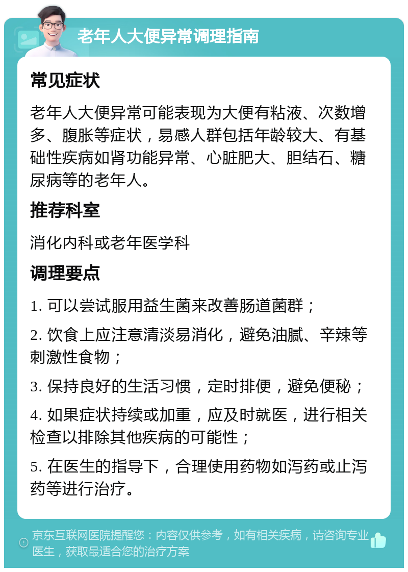 老年人大便异常调理指南 常见症状 老年人大便异常可能表现为大便有粘液、次数增多、腹胀等症状，易感人群包括年龄较大、有基础性疾病如肾功能异常、心脏肥大、胆结石、糖尿病等的老年人。 推荐科室 消化内科或老年医学科 调理要点 1. 可以尝试服用益生菌来改善肠道菌群； 2. 饮食上应注意清淡易消化，避免油腻、辛辣等刺激性食物； 3. 保持良好的生活习惯，定时排便，避免便秘； 4. 如果症状持续或加重，应及时就医，进行相关检查以排除其他疾病的可能性； 5. 在医生的指导下，合理使用药物如泻药或止泻药等进行治疗。