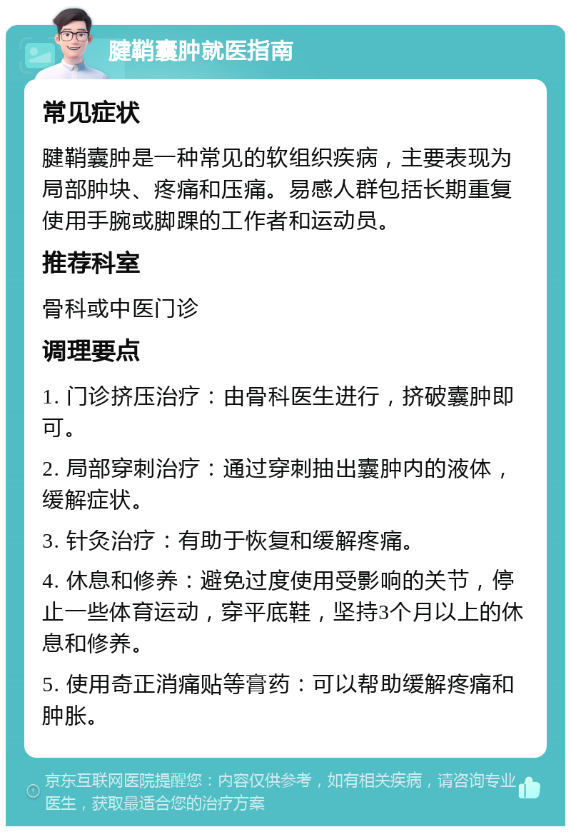 腱鞘囊肿就医指南 常见症状 腱鞘囊肿是一种常见的软组织疾病，主要表现为局部肿块、疼痛和压痛。易感人群包括长期重复使用手腕或脚踝的工作者和运动员。 推荐科室 骨科或中医门诊 调理要点 1. 门诊挤压治疗：由骨科医生进行，挤破囊肿即可。 2. 局部穿刺治疗：通过穿刺抽出囊肿内的液体，缓解症状。 3. 针灸治疗：有助于恢复和缓解疼痛。 4. 休息和修养：避免过度使用受影响的关节，停止一些体育运动，穿平底鞋，坚持3个月以上的休息和修养。 5. 使用奇正消痛贴等膏药：可以帮助缓解疼痛和肿胀。