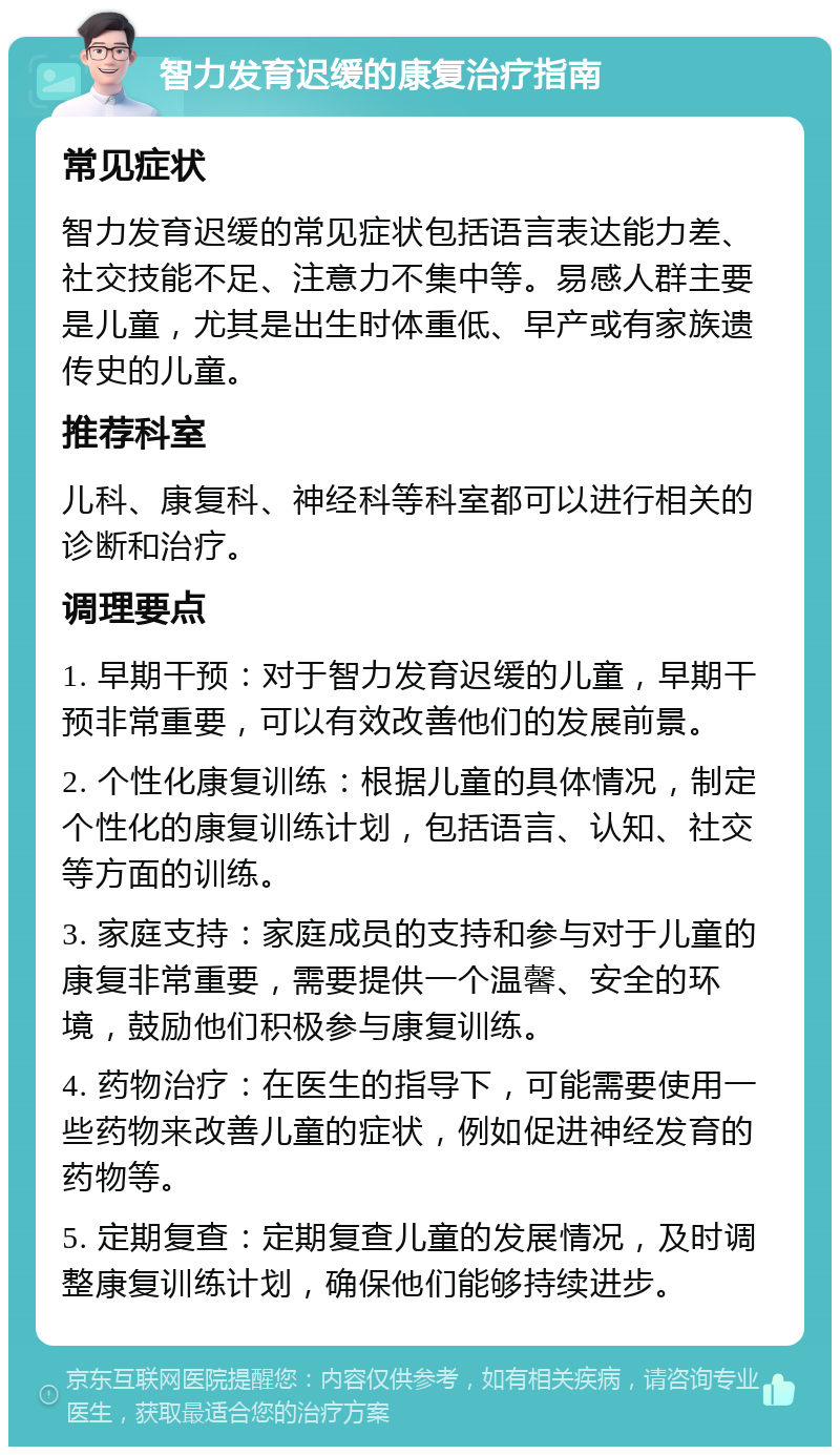 智力发育迟缓的康复治疗指南 常见症状 智力发育迟缓的常见症状包括语言表达能力差、社交技能不足、注意力不集中等。易感人群主要是儿童，尤其是出生时体重低、早产或有家族遗传史的儿童。 推荐科室 儿科、康复科、神经科等科室都可以进行相关的诊断和治疗。 调理要点 1. 早期干预：对于智力发育迟缓的儿童，早期干预非常重要，可以有效改善他们的发展前景。 2. 个性化康复训练：根据儿童的具体情况，制定个性化的康复训练计划，包括语言、认知、社交等方面的训练。 3. 家庭支持：家庭成员的支持和参与对于儿童的康复非常重要，需要提供一个温馨、安全的环境，鼓励他们积极参与康复训练。 4. 药物治疗：在医生的指导下，可能需要使用一些药物来改善儿童的症状，例如促进神经发育的药物等。 5. 定期复查：定期复查儿童的发展情况，及时调整康复训练计划，确保他们能够持续进步。