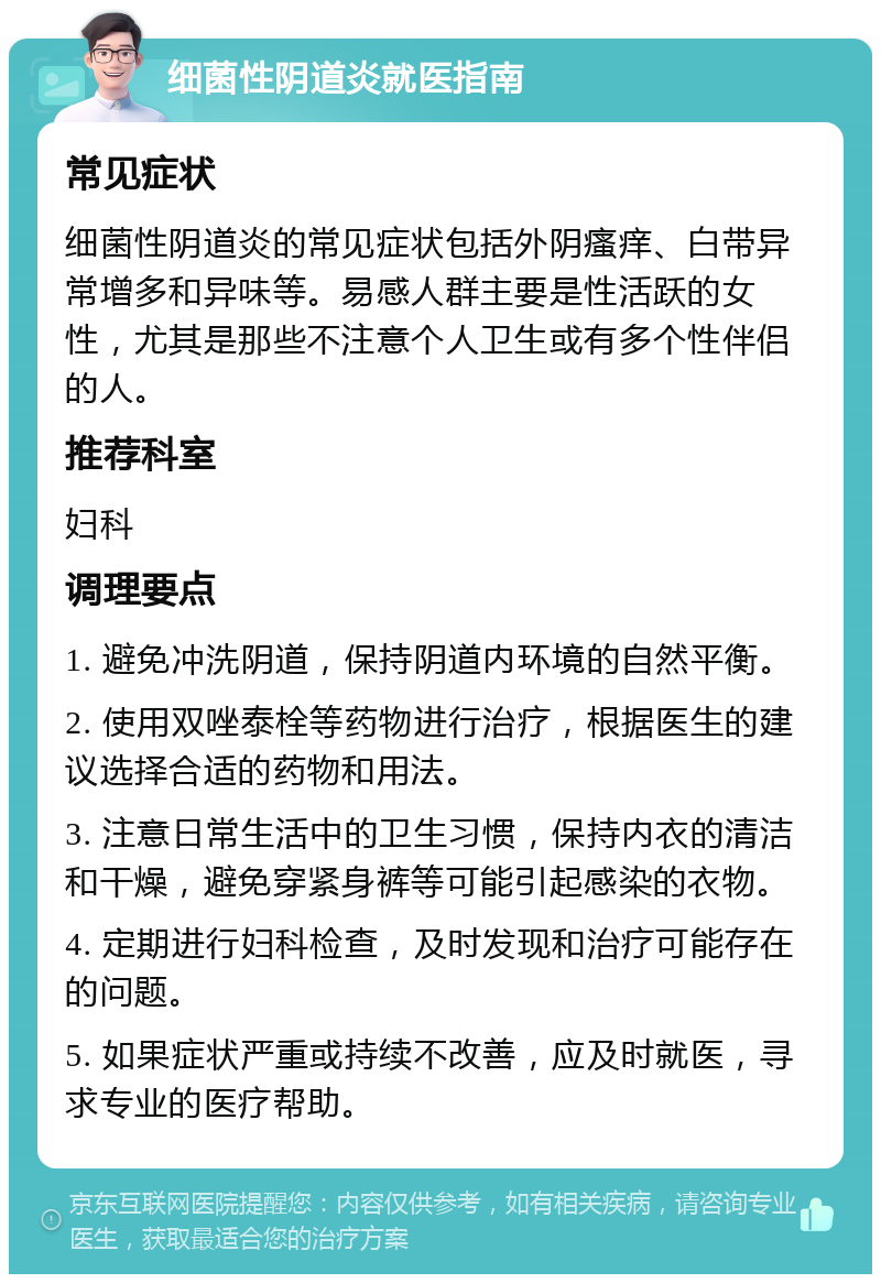 细菌性阴道炎就医指南 常见症状 细菌性阴道炎的常见症状包括外阴瘙痒、白带异常增多和异味等。易感人群主要是性活跃的女性，尤其是那些不注意个人卫生或有多个性伴侣的人。 推荐科室 妇科 调理要点 1. 避免冲洗阴道，保持阴道内环境的自然平衡。 2. 使用双唑泰栓等药物进行治疗，根据医生的建议选择合适的药物和用法。 3. 注意日常生活中的卫生习惯，保持内衣的清洁和干燥，避免穿紧身裤等可能引起感染的衣物。 4. 定期进行妇科检查，及时发现和治疗可能存在的问题。 5. 如果症状严重或持续不改善，应及时就医，寻求专业的医疗帮助。