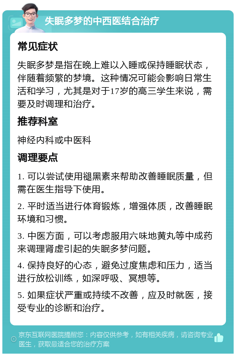 失眠多梦的中西医结合治疗 常见症状 失眠多梦是指在晚上难以入睡或保持睡眠状态，伴随着频繁的梦境。这种情况可能会影响日常生活和学习，尤其是对于17岁的高三学生来说，需要及时调理和治疗。 推荐科室 神经内科或中医科 调理要点 1. 可以尝试使用褪黑素来帮助改善睡眠质量，但需在医生指导下使用。 2. 平时适当进行体育锻炼，增强体质，改善睡眠环境和习惯。 3. 中医方面，可以考虑服用六味地黄丸等中成药来调理肾虚引起的失眠多梦问题。 4. 保持良好的心态，避免过度焦虑和压力，适当进行放松训练，如深呼吸、冥想等。 5. 如果症状严重或持续不改善，应及时就医，接受专业的诊断和治疗。