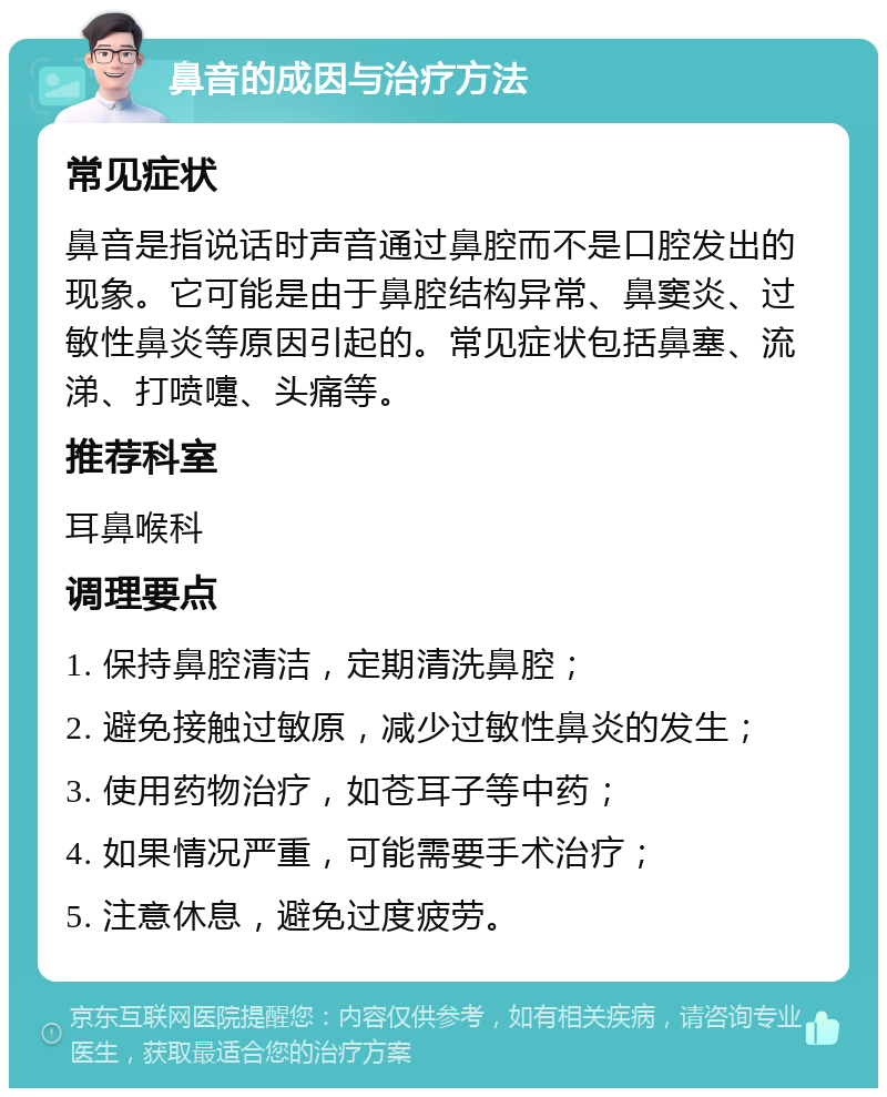 鼻音的成因与治疗方法 常见症状 鼻音是指说话时声音通过鼻腔而不是口腔发出的现象。它可能是由于鼻腔结构异常、鼻窦炎、过敏性鼻炎等原因引起的。常见症状包括鼻塞、流涕、打喷嚏、头痛等。 推荐科室 耳鼻喉科 调理要点 1. 保持鼻腔清洁，定期清洗鼻腔； 2. 避免接触过敏原，减少过敏性鼻炎的发生； 3. 使用药物治疗，如苍耳子等中药； 4. 如果情况严重，可能需要手术治疗； 5. 注意休息，避免过度疲劳。