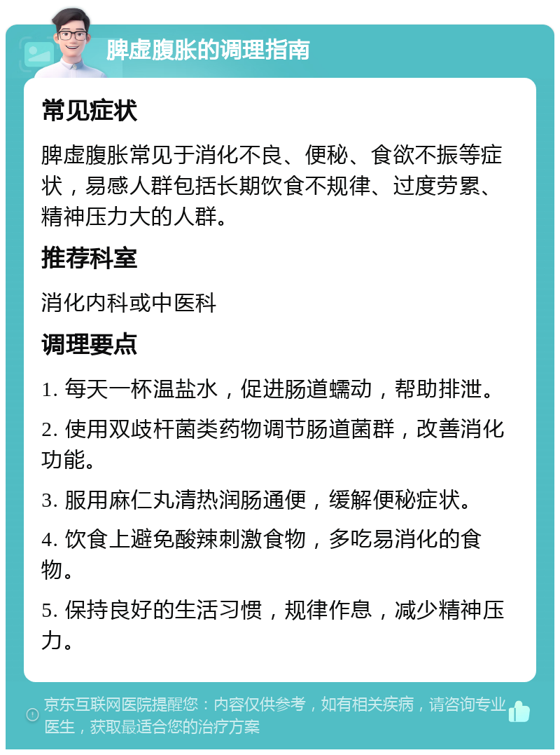 脾虚腹胀的调理指南 常见症状 脾虚腹胀常见于消化不良、便秘、食欲不振等症状，易感人群包括长期饮食不规律、过度劳累、精神压力大的人群。 推荐科室 消化内科或中医科 调理要点 1. 每天一杯温盐水，促进肠道蠕动，帮助排泄。 2. 使用双歧杆菌类药物调节肠道菌群，改善消化功能。 3. 服用麻仁丸清热润肠通便，缓解便秘症状。 4. 饮食上避免酸辣刺激食物，多吃易消化的食物。 5. 保持良好的生活习惯，规律作息，减少精神压力。