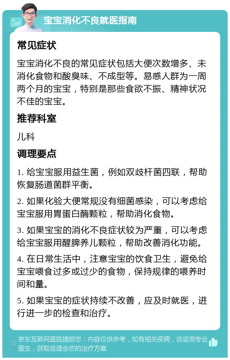 宝宝消化不良就医指南 常见症状 宝宝消化不良的常见症状包括大便次数增多、未消化食物和酸臭味、不成型等。易感人群为一周两个月的宝宝，特别是那些食欲不振、精神状况不佳的宝宝。 推荐科室 儿科 调理要点 1. 给宝宝服用益生菌，例如双歧杆菌四联，帮助恢复肠道菌群平衡。 2. 如果化验大便常规没有细菌感染，可以考虑给宝宝服用胃蛋白酶颗粒，帮助消化食物。 3. 如果宝宝的消化不良症状较为严重，可以考虑给宝宝服用醒脾养儿颗粒，帮助改善消化功能。 4. 在日常生活中，注意宝宝的饮食卫生，避免给宝宝喂食过多或过少的食物，保持规律的喂养时间和量。 5. 如果宝宝的症状持续不改善，应及时就医，进行进一步的检查和治疗。