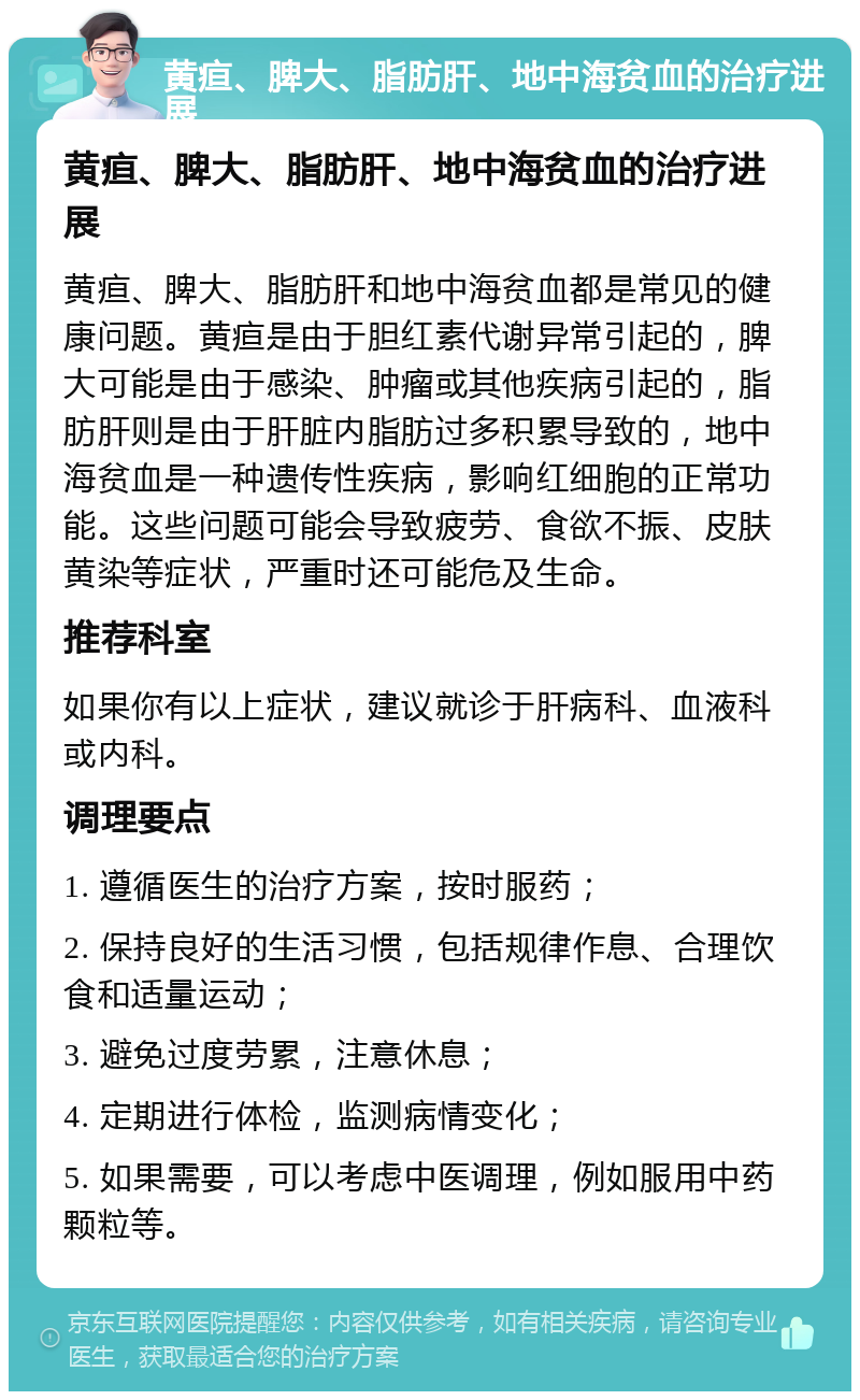 黄疸、脾大、脂肪肝、地中海贫血的治疗进展 黄疸、脾大、脂肪肝、地中海贫血的治疗进展 黄疸、脾大、脂肪肝和地中海贫血都是常见的健康问题。黄疸是由于胆红素代谢异常引起的，脾大可能是由于感染、肿瘤或其他疾病引起的，脂肪肝则是由于肝脏内脂肪过多积累导致的，地中海贫血是一种遗传性疾病，影响红细胞的正常功能。这些问题可能会导致疲劳、食欲不振、皮肤黄染等症状，严重时还可能危及生命。 推荐科室 如果你有以上症状，建议就诊于肝病科、血液科或内科。 调理要点 1. 遵循医生的治疗方案，按时服药； 2. 保持良好的生活习惯，包括规律作息、合理饮食和适量运动； 3. 避免过度劳累，注意休息； 4. 定期进行体检，监测病情变化； 5. 如果需要，可以考虑中医调理，例如服用中药颗粒等。