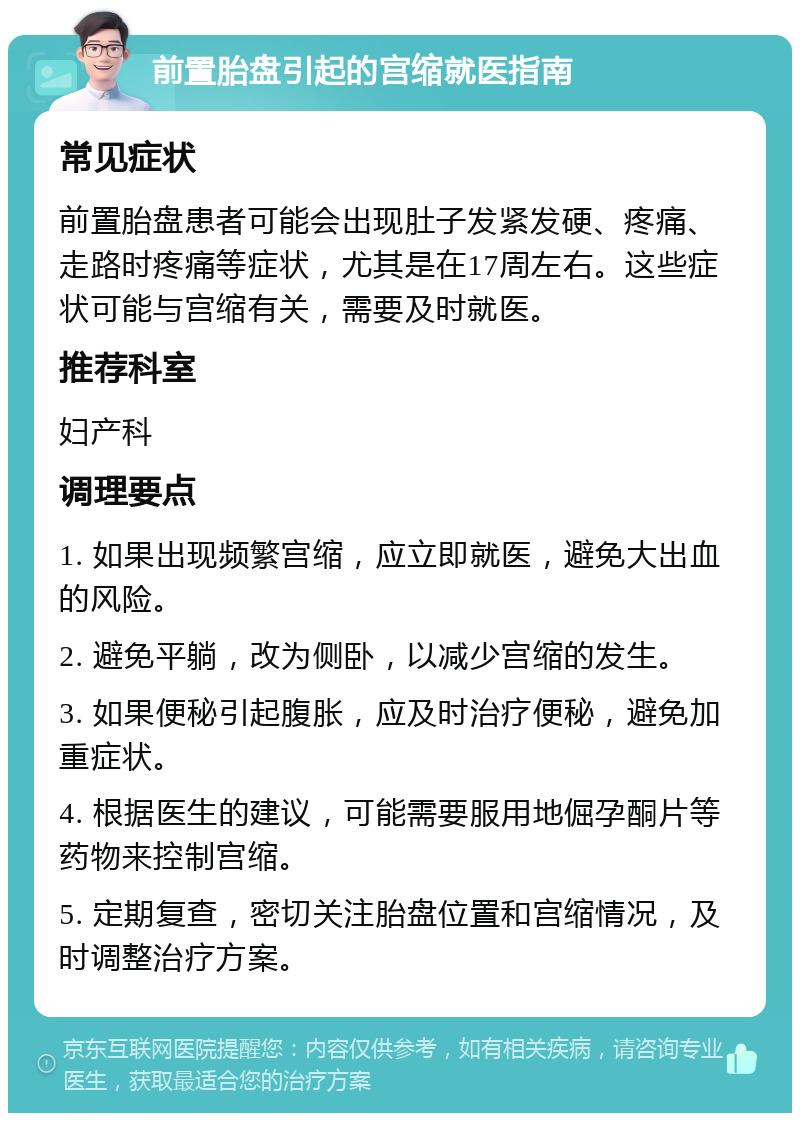 前置胎盘引起的宫缩就医指南 常见症状 前置胎盘患者可能会出现肚子发紧发硬、疼痛、走路时疼痛等症状，尤其是在17周左右。这些症状可能与宫缩有关，需要及时就医。 推荐科室 妇产科 调理要点 1. 如果出现频繁宫缩，应立即就医，避免大出血的风险。 2. 避免平躺，改为侧卧，以减少宫缩的发生。 3. 如果便秘引起腹胀，应及时治疗便秘，避免加重症状。 4. 根据医生的建议，可能需要服用地倔孕酮片等药物来控制宫缩。 5. 定期复查，密切关注胎盘位置和宫缩情况，及时调整治疗方案。