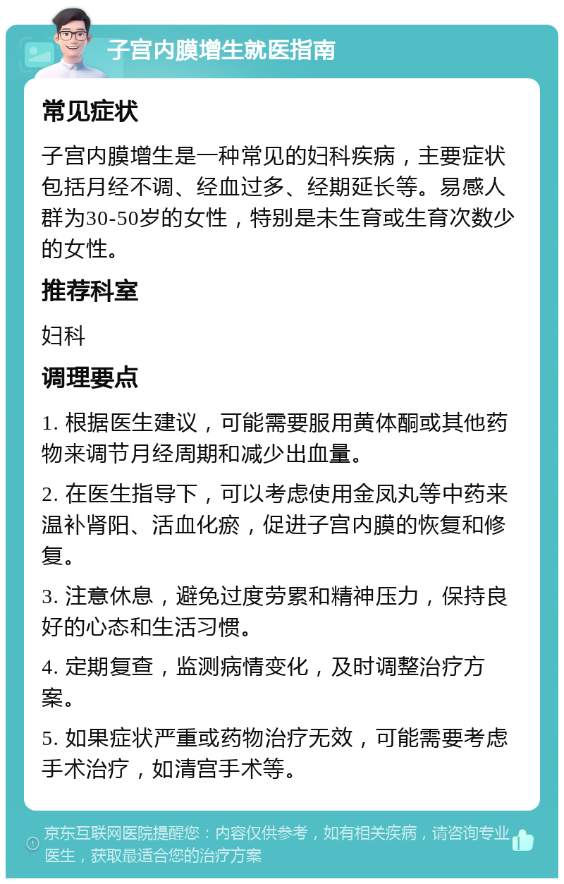 子宫内膜增生就医指南 常见症状 子宫内膜增生是一种常见的妇科疾病，主要症状包括月经不调、经血过多、经期延长等。易感人群为30-50岁的女性，特别是未生育或生育次数少的女性。 推荐科室 妇科 调理要点 1. 根据医生建议，可能需要服用黄体酮或其他药物来调节月经周期和减少出血量。 2. 在医生指导下，可以考虑使用金凤丸等中药来温补肾阳、活血化瘀，促进子宫内膜的恢复和修复。 3. 注意休息，避免过度劳累和精神压力，保持良好的心态和生活习惯。 4. 定期复查，监测病情变化，及时调整治疗方案。 5. 如果症状严重或药物治疗无效，可能需要考虑手术治疗，如清宫手术等。