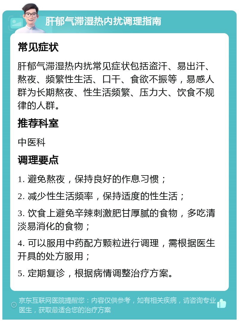 肝郁气滞湿热内扰调理指南 常见症状 肝郁气滞湿热内扰常见症状包括盗汗、易出汗、熬夜、频繁性生活、口干、食欲不振等，易感人群为长期熬夜、性生活频繁、压力大、饮食不规律的人群。 推荐科室 中医科 调理要点 1. 避免熬夜，保持良好的作息习惯； 2. 减少性生活频率，保持适度的性生活； 3. 饮食上避免辛辣刺激肥甘厚腻的食物，多吃清淡易消化的食物； 4. 可以服用中药配方颗粒进行调理，需根据医生开具的处方服用； 5. 定期复诊，根据病情调整治疗方案。