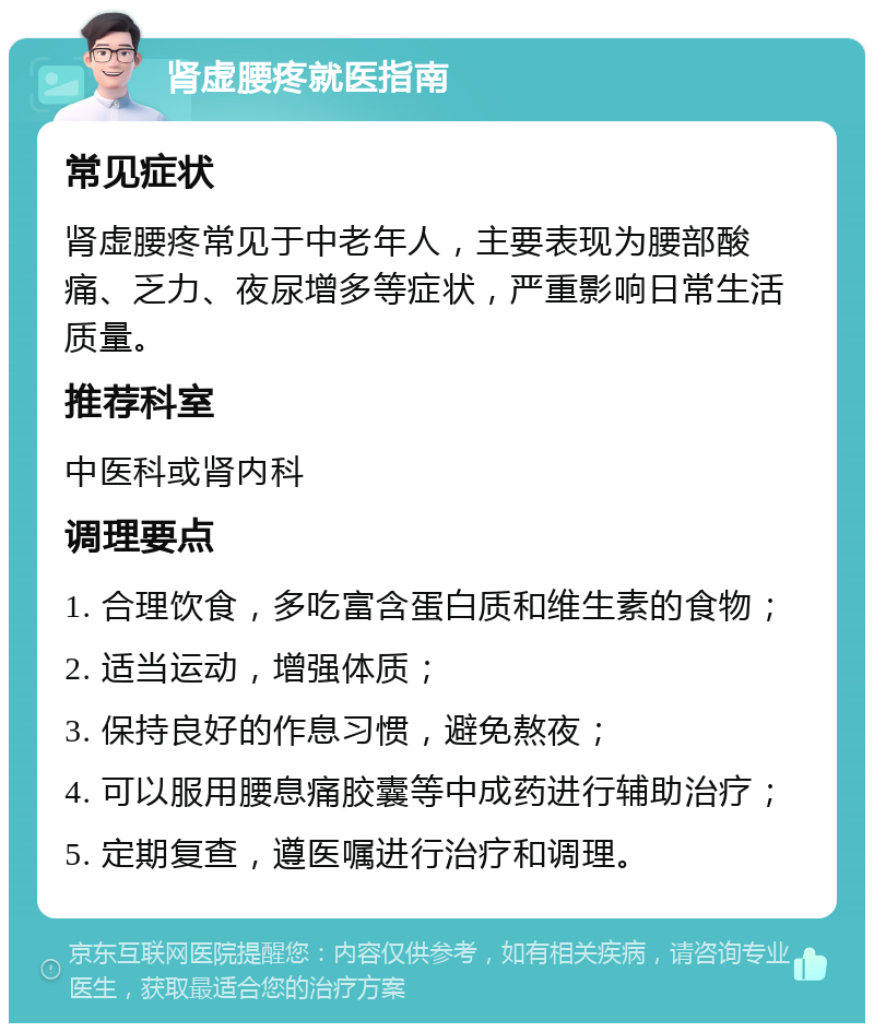 肾虚腰疼就医指南 常见症状 肾虚腰疼常见于中老年人，主要表现为腰部酸痛、乏力、夜尿增多等症状，严重影响日常生活质量。 推荐科室 中医科或肾内科 调理要点 1. 合理饮食，多吃富含蛋白质和维生素的食物； 2. 适当运动，增强体质； 3. 保持良好的作息习惯，避免熬夜； 4. 可以服用腰息痛胶囊等中成药进行辅助治疗； 5. 定期复查，遵医嘱进行治疗和调理。