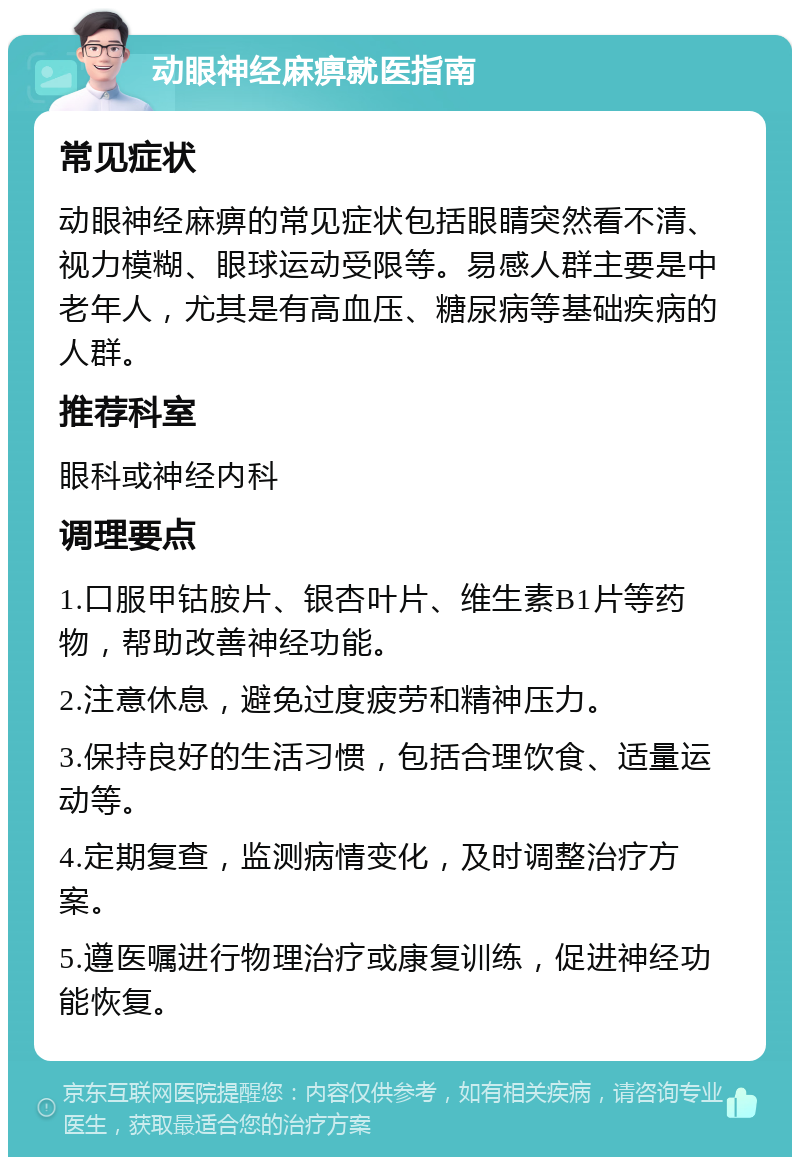 动眼神经麻痹就医指南 常见症状 动眼神经麻痹的常见症状包括眼睛突然看不清、视力模糊、眼球运动受限等。易感人群主要是中老年人，尤其是有高血压、糖尿病等基础疾病的人群。 推荐科室 眼科或神经内科 调理要点 1.口服甲钴胺片、银杏叶片、维生素B1片等药物，帮助改善神经功能。 2.注意休息，避免过度疲劳和精神压力。 3.保持良好的生活习惯，包括合理饮食、适量运动等。 4.定期复查，监测病情变化，及时调整治疗方案。 5.遵医嘱进行物理治疗或康复训练，促进神经功能恢复。