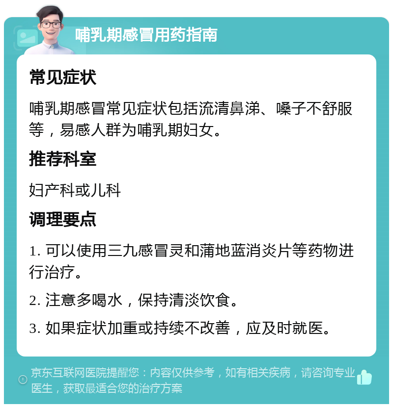 哺乳期感冒用药指南 常见症状 哺乳期感冒常见症状包括流清鼻涕、嗓子不舒服等，易感人群为哺乳期妇女。 推荐科室 妇产科或儿科 调理要点 1. 可以使用三九感冒灵和蒲地蓝消炎片等药物进行治疗。 2. 注意多喝水，保持清淡饮食。 3. 如果症状加重或持续不改善，应及时就医。