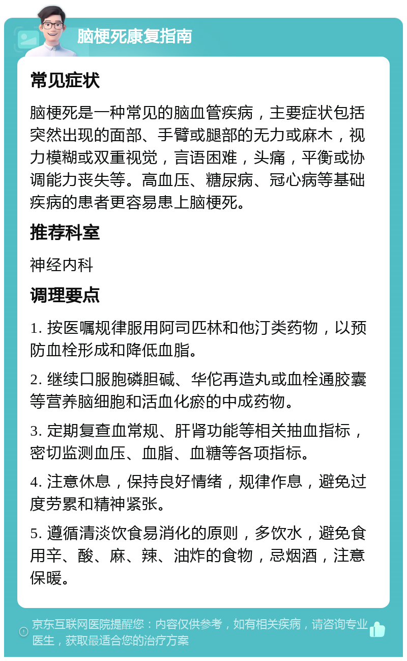 脑梗死康复指南 常见症状 脑梗死是一种常见的脑血管疾病，主要症状包括突然出现的面部、手臂或腿部的无力或麻木，视力模糊或双重视觉，言语困难，头痛，平衡或协调能力丧失等。高血压、糖尿病、冠心病等基础疾病的患者更容易患上脑梗死。 推荐科室 神经内科 调理要点 1. 按医嘱规律服用阿司匹林和他汀类药物，以预防血栓形成和降低血脂。 2. 继续口服胞磷胆碱、华佗再造丸或血栓通胶囊等营养脑细胞和活血化瘀的中成药物。 3. 定期复查血常规、肝肾功能等相关抽血指标，密切监测血压、血脂、血糖等各项指标。 4. 注意休息，保持良好情绪，规律作息，避免过度劳累和精神紧张。 5. 遵循清淡饮食易消化的原则，多饮水，避免食用辛、酸、麻、辣、油炸的食物，忌烟酒，注意保暖。