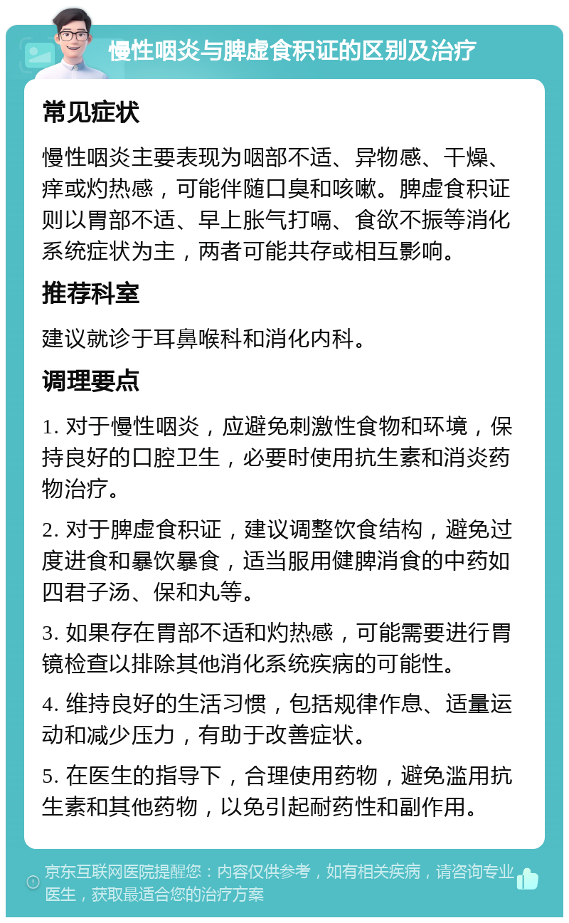 慢性咽炎与脾虚食积证的区别及治疗 常见症状 慢性咽炎主要表现为咽部不适、异物感、干燥、痒或灼热感，可能伴随口臭和咳嗽。脾虚食积证则以胃部不适、早上胀气打嗝、食欲不振等消化系统症状为主，两者可能共存或相互影响。 推荐科室 建议就诊于耳鼻喉科和消化内科。 调理要点 1. 对于慢性咽炎，应避免刺激性食物和环境，保持良好的口腔卫生，必要时使用抗生素和消炎药物治疗。 2. 对于脾虚食积证，建议调整饮食结构，避免过度进食和暴饮暴食，适当服用健脾消食的中药如四君子汤、保和丸等。 3. 如果存在胃部不适和灼热感，可能需要进行胃镜检查以排除其他消化系统疾病的可能性。 4. 维持良好的生活习惯，包括规律作息、适量运动和减少压力，有助于改善症状。 5. 在医生的指导下，合理使用药物，避免滥用抗生素和其他药物，以免引起耐药性和副作用。