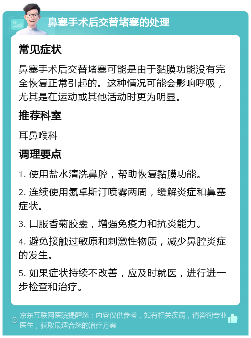 鼻塞手术后交替堵塞的处理 常见症状 鼻塞手术后交替堵塞可能是由于黏膜功能没有完全恢复正常引起的。这种情况可能会影响呼吸，尤其是在运动或其他活动时更为明显。 推荐科室 耳鼻喉科 调理要点 1. 使用盐水清洗鼻腔，帮助恢复黏膜功能。 2. 连续使用氮卓斯汀喷雾两周，缓解炎症和鼻塞症状。 3. 口服香菊胶囊，增强免疫力和抗炎能力。 4. 避免接触过敏原和刺激性物质，减少鼻腔炎症的发生。 5. 如果症状持续不改善，应及时就医，进行进一步检查和治疗。