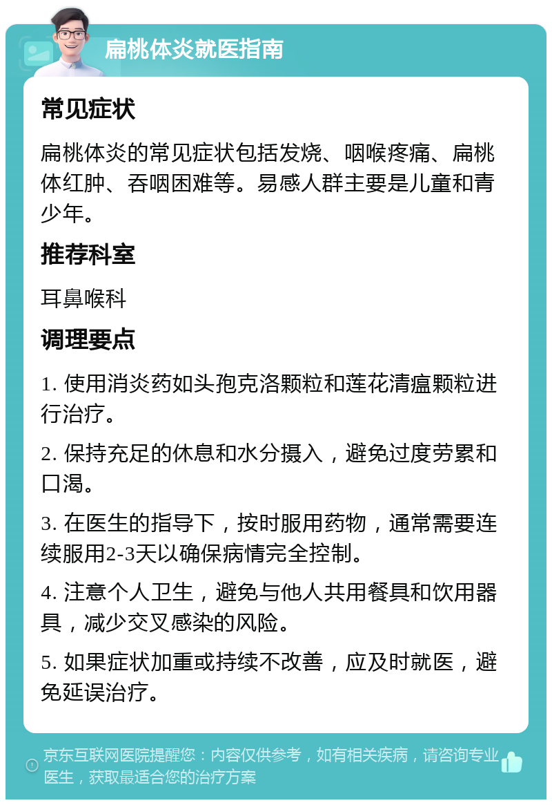 扁桃体炎就医指南 常见症状 扁桃体炎的常见症状包括发烧、咽喉疼痛、扁桃体红肿、吞咽困难等。易感人群主要是儿童和青少年。 推荐科室 耳鼻喉科 调理要点 1. 使用消炎药如头孢克洛颗粒和莲花清瘟颗粒进行治疗。 2. 保持充足的休息和水分摄入，避免过度劳累和口渴。 3. 在医生的指导下，按时服用药物，通常需要连续服用2-3天以确保病情完全控制。 4. 注意个人卫生，避免与他人共用餐具和饮用器具，减少交叉感染的风险。 5. 如果症状加重或持续不改善，应及时就医，避免延误治疗。