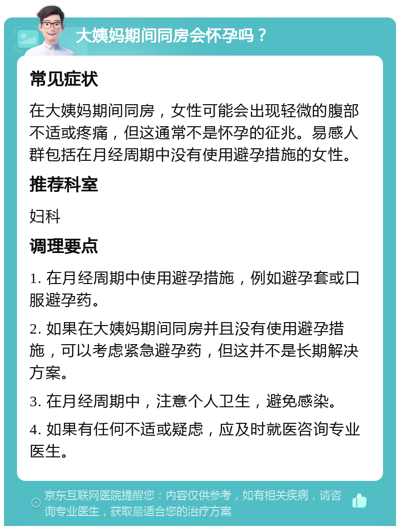 大姨妈期间同房会怀孕吗？ 常见症状 在大姨妈期间同房，女性可能会出现轻微的腹部不适或疼痛，但这通常不是怀孕的征兆。易感人群包括在月经周期中没有使用避孕措施的女性。 推荐科室 妇科 调理要点 1. 在月经周期中使用避孕措施，例如避孕套或口服避孕药。 2. 如果在大姨妈期间同房并且没有使用避孕措施，可以考虑紧急避孕药，但这并不是长期解决方案。 3. 在月经周期中，注意个人卫生，避免感染。 4. 如果有任何不适或疑虑，应及时就医咨询专业医生。