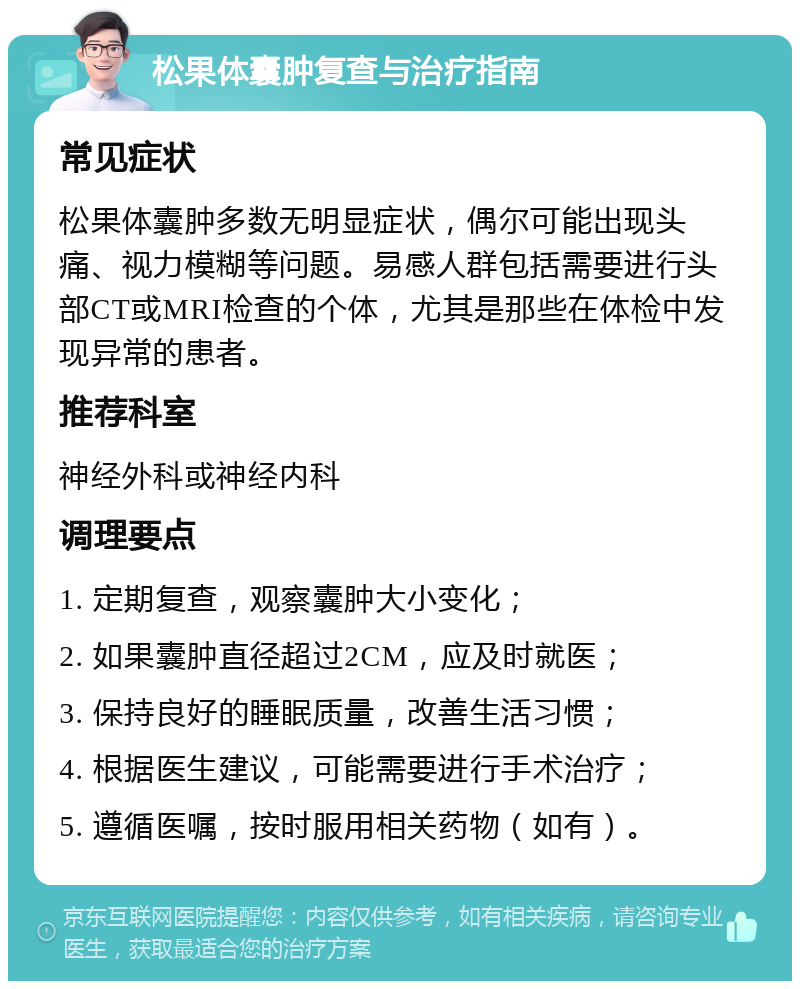 松果体囊肿复查与治疗指南 常见症状 松果体囊肿多数无明显症状，偶尔可能出现头痛、视力模糊等问题。易感人群包括需要进行头部CT或MRI检查的个体，尤其是那些在体检中发现异常的患者。 推荐科室 神经外科或神经内科 调理要点 1. 定期复查，观察囊肿大小变化； 2. 如果囊肿直径超过2CM，应及时就医； 3. 保持良好的睡眠质量，改善生活习惯； 4. 根据医生建议，可能需要进行手术治疗； 5. 遵循医嘱，按时服用相关药物（如有）。