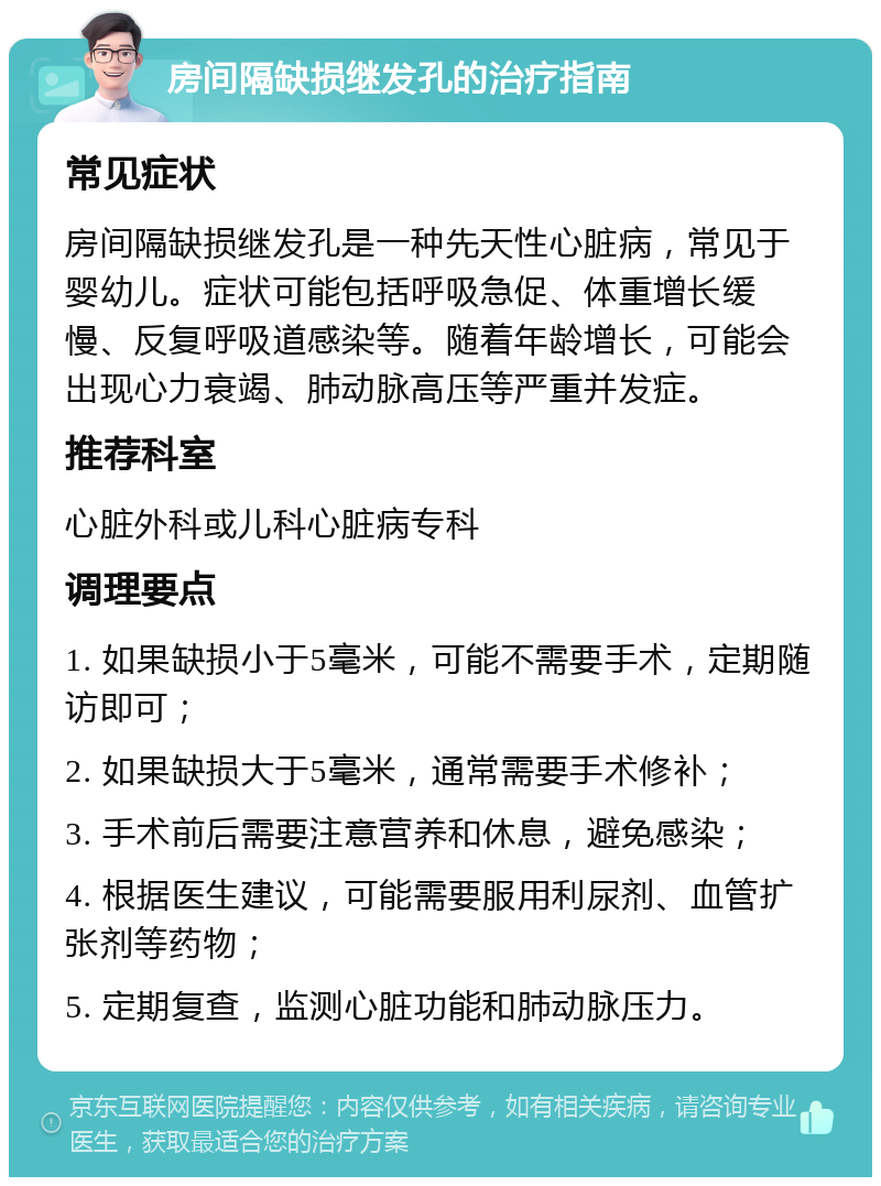 房间隔缺损继发孔的治疗指南 常见症状 房间隔缺损继发孔是一种先天性心脏病，常见于婴幼儿。症状可能包括呼吸急促、体重增长缓慢、反复呼吸道感染等。随着年龄增长，可能会出现心力衰竭、肺动脉高压等严重并发症。 推荐科室 心脏外科或儿科心脏病专科 调理要点 1. 如果缺损小于5毫米，可能不需要手术，定期随访即可； 2. 如果缺损大于5毫米，通常需要手术修补； 3. 手术前后需要注意营养和休息，避免感染； 4. 根据医生建议，可能需要服用利尿剂、血管扩张剂等药物； 5. 定期复查，监测心脏功能和肺动脉压力。