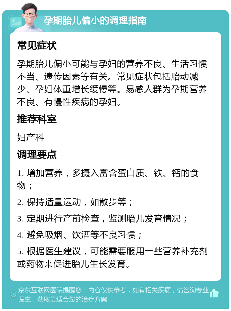 孕期胎儿偏小的调理指南 常见症状 孕期胎儿偏小可能与孕妇的营养不良、生活习惯不当、遗传因素等有关。常见症状包括胎动减少、孕妇体重增长缓慢等。易感人群为孕期营养不良、有慢性疾病的孕妇。 推荐科室 妇产科 调理要点 1. 增加营养，多摄入富含蛋白质、铁、钙的食物； 2. 保持适量运动，如散步等； 3. 定期进行产前检查，监测胎儿发育情况； 4. 避免吸烟、饮酒等不良习惯； 5. 根据医生建议，可能需要服用一些营养补充剂或药物来促进胎儿生长发育。