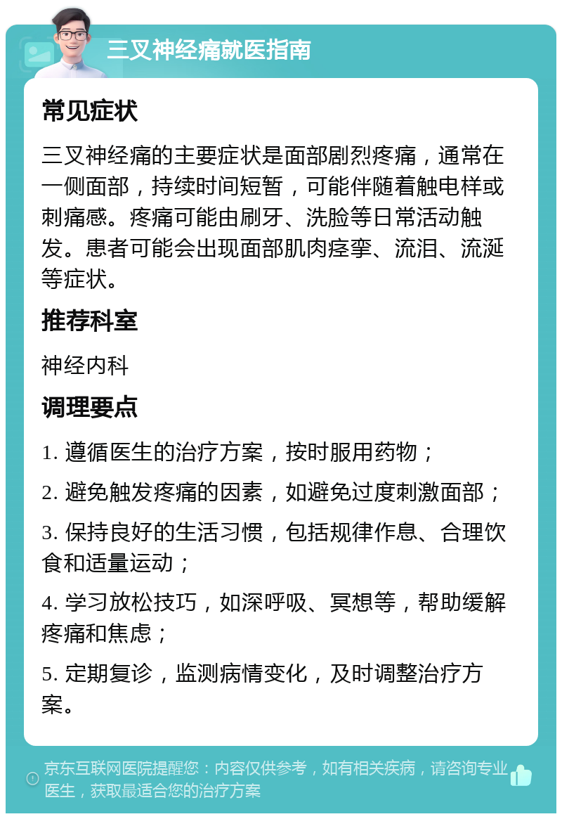 三叉神经痛就医指南 常见症状 三叉神经痛的主要症状是面部剧烈疼痛，通常在一侧面部，持续时间短暂，可能伴随着触电样或刺痛感。疼痛可能由刷牙、洗脸等日常活动触发。患者可能会出现面部肌肉痉挛、流泪、流涎等症状。 推荐科室 神经内科 调理要点 1. 遵循医生的治疗方案，按时服用药物； 2. 避免触发疼痛的因素，如避免过度刺激面部； 3. 保持良好的生活习惯，包括规律作息、合理饮食和适量运动； 4. 学习放松技巧，如深呼吸、冥想等，帮助缓解疼痛和焦虑； 5. 定期复诊，监测病情变化，及时调整治疗方案。