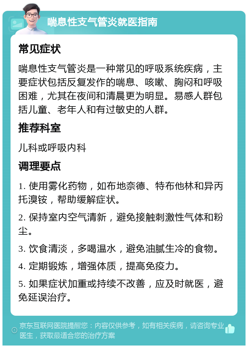 喘息性支气管炎就医指南 常见症状 喘息性支气管炎是一种常见的呼吸系统疾病，主要症状包括反复发作的喘息、咳嗽、胸闷和呼吸困难，尤其在夜间和清晨更为明显。易感人群包括儿童、老年人和有过敏史的人群。 推荐科室 儿科或呼吸内科 调理要点 1. 使用雾化药物，如布地奈德、特布他林和异丙托溴铵，帮助缓解症状。 2. 保持室内空气清新，避免接触刺激性气体和粉尘。 3. 饮食清淡，多喝温水，避免油腻生冷的食物。 4. 定期锻炼，增强体质，提高免疫力。 5. 如果症状加重或持续不改善，应及时就医，避免延误治疗。