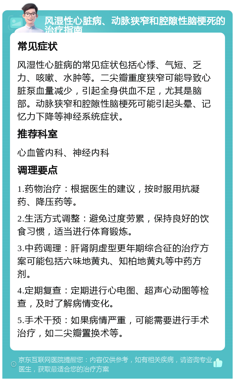 风湿性心脏病、动脉狭窄和腔隙性脑梗死的治疗指南 常见症状 风湿性心脏病的常见症状包括心悸、气短、乏力、咳嗽、水肿等。二尖瓣重度狭窄可能导致心脏泵血量减少，引起全身供血不足，尤其是脑部。动脉狭窄和腔隙性脑梗死可能引起头晕、记忆力下降等神经系统症状。 推荐科室 心血管内科、神经内科 调理要点 1.药物治疗：根据医生的建议，按时服用抗凝药、降压药等。 2.生活方式调整：避免过度劳累，保持良好的饮食习惯，适当进行体育锻炼。 3.中药调理：肝肾阴虚型更年期综合征的治疗方案可能包括六味地黄丸、知柏地黄丸等中药方剂。 4.定期复查：定期进行心电图、超声心动图等检查，及时了解病情变化。 5.手术干预：如果病情严重，可能需要进行手术治疗，如二尖瓣置换术等。