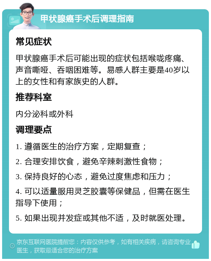 甲状腺癌手术后调理指南 常见症状 甲状腺癌手术后可能出现的症状包括喉咙疼痛、声音嘶哑、吞咽困难等。易感人群主要是40岁以上的女性和有家族史的人群。 推荐科室 内分泌科或外科 调理要点 1. 遵循医生的治疗方案，定期复查； 2. 合理安排饮食，避免辛辣刺激性食物； 3. 保持良好的心态，避免过度焦虑和压力； 4. 可以适量服用灵芝胶囊等保健品，但需在医生指导下使用； 5. 如果出现并发症或其他不适，及时就医处理。