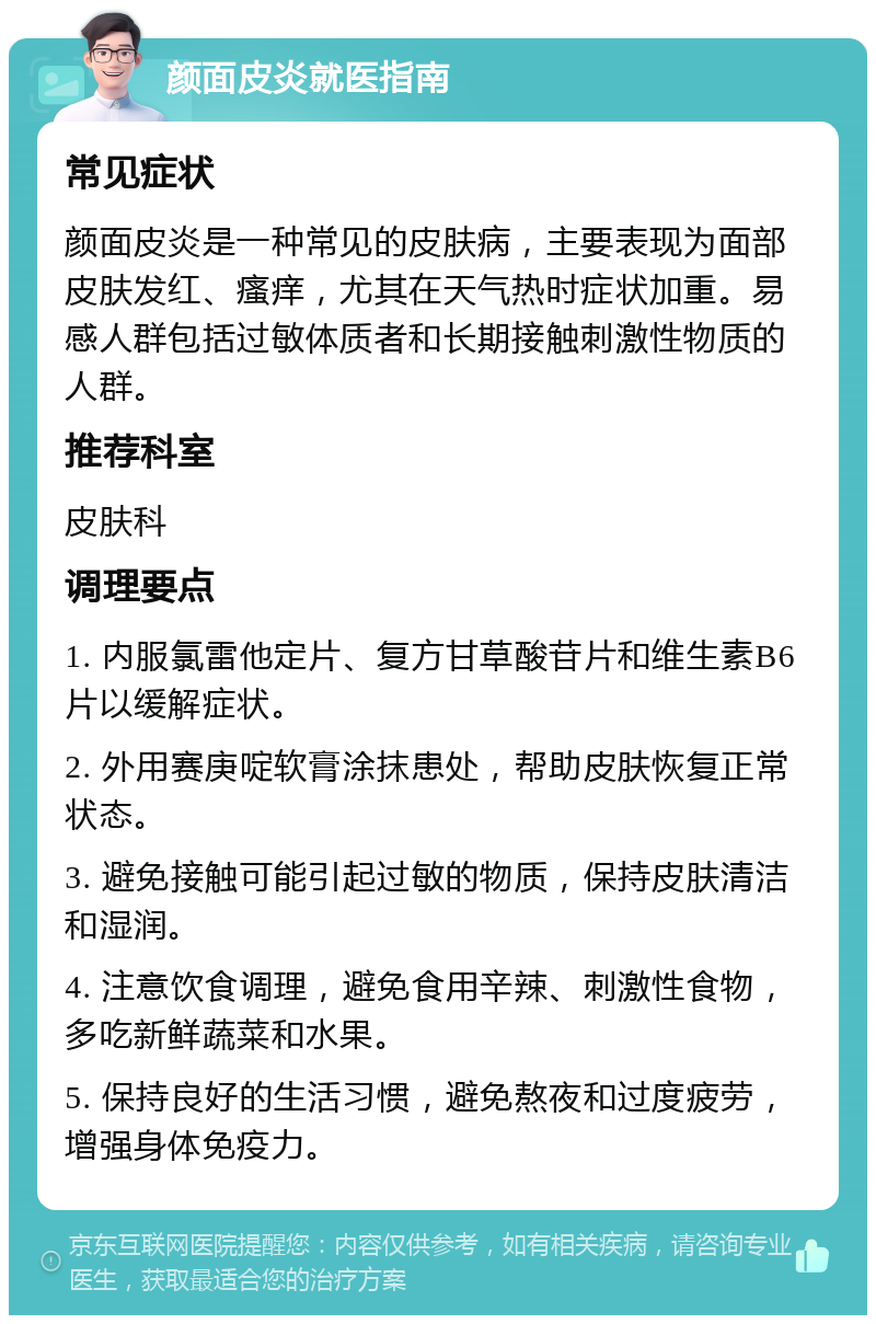 颜面皮炎就医指南 常见症状 颜面皮炎是一种常见的皮肤病，主要表现为面部皮肤发红、瘙痒，尤其在天气热时症状加重。易感人群包括过敏体质者和长期接触刺激性物质的人群。 推荐科室 皮肤科 调理要点 1. 内服氯雷他定片、复方甘草酸苷片和维生素B6片以缓解症状。 2. 外用赛庚啶软膏涂抹患处，帮助皮肤恢复正常状态。 3. 避免接触可能引起过敏的物质，保持皮肤清洁和湿润。 4. 注意饮食调理，避免食用辛辣、刺激性食物，多吃新鲜蔬菜和水果。 5. 保持良好的生活习惯，避免熬夜和过度疲劳，增强身体免疫力。