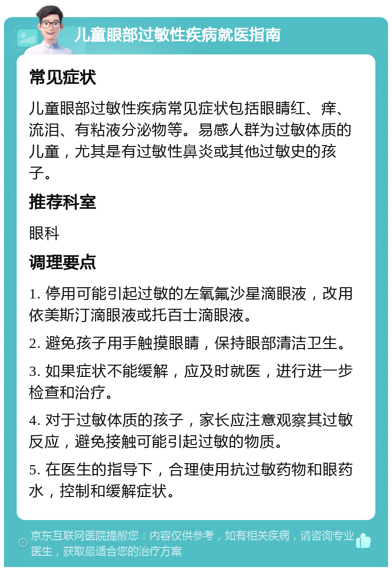 儿童眼部过敏性疾病就医指南 常见症状 儿童眼部过敏性疾病常见症状包括眼睛红、痒、流泪、有粘液分泌物等。易感人群为过敏体质的儿童，尤其是有过敏性鼻炎或其他过敏史的孩子。 推荐科室 眼科 调理要点 1. 停用可能引起过敏的左氧氟沙星滴眼液，改用依美斯汀滴眼液或托百士滴眼液。 2. 避免孩子用手触摸眼睛，保持眼部清洁卫生。 3. 如果症状不能缓解，应及时就医，进行进一步检查和治疗。 4. 对于过敏体质的孩子，家长应注意观察其过敏反应，避免接触可能引起过敏的物质。 5. 在医生的指导下，合理使用抗过敏药物和眼药水，控制和缓解症状。