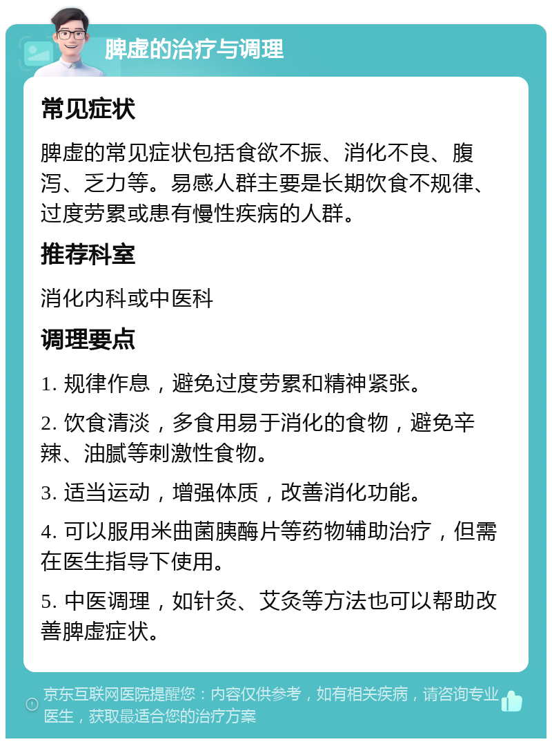 脾虚的治疗与调理 常见症状 脾虚的常见症状包括食欲不振、消化不良、腹泻、乏力等。易感人群主要是长期饮食不规律、过度劳累或患有慢性疾病的人群。 推荐科室 消化内科或中医科 调理要点 1. 规律作息，避免过度劳累和精神紧张。 2. 饮食清淡，多食用易于消化的食物，避免辛辣、油腻等刺激性食物。 3. 适当运动，增强体质，改善消化功能。 4. 可以服用米曲菌胰酶片等药物辅助治疗，但需在医生指导下使用。 5. 中医调理，如针灸、艾灸等方法也可以帮助改善脾虚症状。