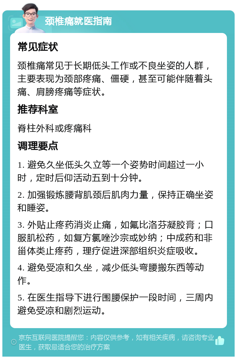 颈椎痛就医指南 常见症状 颈椎痛常见于长期低头工作或不良坐姿的人群，主要表现为颈部疼痛、僵硬，甚至可能伴随着头痛、肩膀疼痛等症状。 推荐科室 脊柱外科或疼痛科 调理要点 1. 避免久坐低头久立等一个姿势时间超过一小时，定时后仰活动五到十分钟。 2. 加强锻炼腰背肌颈后肌肉力量，保持正确坐姿和睡姿。 3. 外贴止疼药消炎止痛，如氟比洛芬凝胶膏；口服肌松药，如复方氯唑沙宗或妙纳；中成药和非甾体类止疼药，理疗促进深部组织炎症吸收。 4. 避免受凉和久坐，减少低头弯腰搬东西等动作。 5. 在医生指导下进行围腰保护一段时间，三周内避免受凉和剧烈运动。