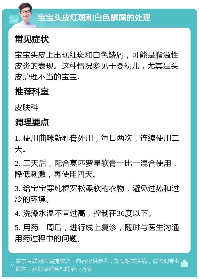 宝宝头皮红斑和白色鳞屑的处理 常见症状 宝宝头皮上出现红斑和白色鳞屑，可能是脂溢性皮炎的表现。这种情况多见于婴幼儿，尤其是头皮护理不当的宝宝。 推荐科室 皮肤科 调理要点 1. 使用曲咪新乳膏外用，每日两次，连续使用三天。 2. 三天后，配合莫匹罗星软膏一比一混合使用，降低刺激，再使用四天。 3. 给宝宝穿纯棉宽松柔软的衣物，避免过热和过冷的环境。 4. 洗澡水温不宜过高，控制在36度以下。 5. 用药一周后，进行线上复诊，随时与医生沟通用药过程中的问题。