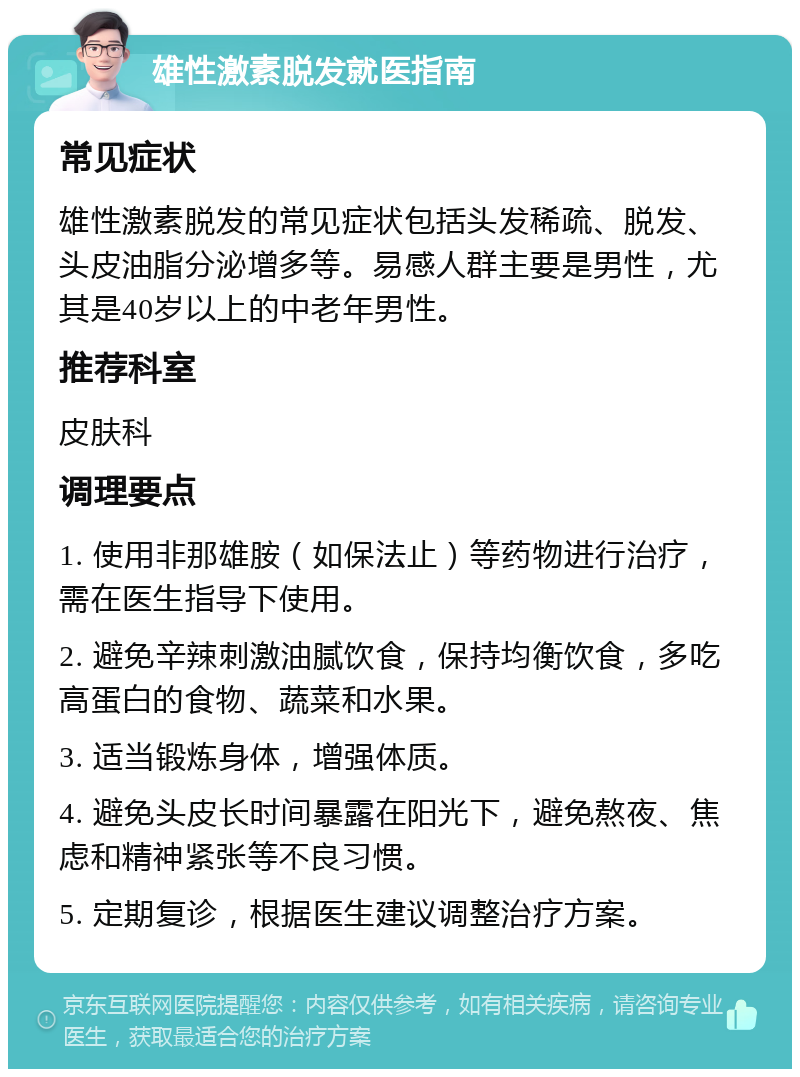 雄性激素脱发就医指南 常见症状 雄性激素脱发的常见症状包括头发稀疏、脱发、头皮油脂分泌增多等。易感人群主要是男性，尤其是40岁以上的中老年男性。 推荐科室 皮肤科 调理要点 1. 使用非那雄胺（如保法止）等药物进行治疗，需在医生指导下使用。 2. 避免辛辣刺激油腻饮食，保持均衡饮食，多吃高蛋白的食物、蔬菜和水果。 3. 适当锻炼身体，增强体质。 4. 避免头皮长时间暴露在阳光下，避免熬夜、焦虑和精神紧张等不良习惯。 5. 定期复诊，根据医生建议调整治疗方案。