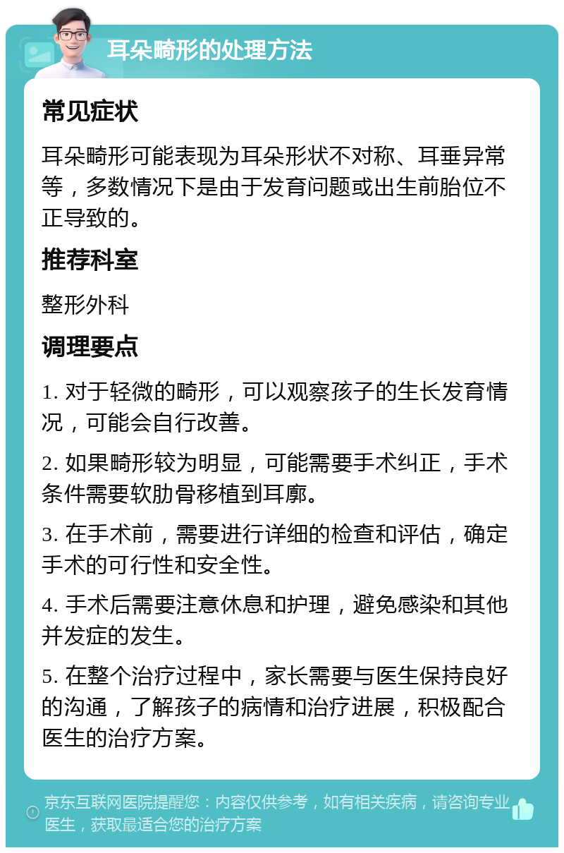 耳朵畸形的处理方法 常见症状 耳朵畸形可能表现为耳朵形状不对称、耳垂异常等，多数情况下是由于发育问题或出生前胎位不正导致的。 推荐科室 整形外科 调理要点 1. 对于轻微的畸形，可以观察孩子的生长发育情况，可能会自行改善。 2. 如果畸形较为明显，可能需要手术纠正，手术条件需要软肋骨移植到耳廓。 3. 在手术前，需要进行详细的检查和评估，确定手术的可行性和安全性。 4. 手术后需要注意休息和护理，避免感染和其他并发症的发生。 5. 在整个治疗过程中，家长需要与医生保持良好的沟通，了解孩子的病情和治疗进展，积极配合医生的治疗方案。