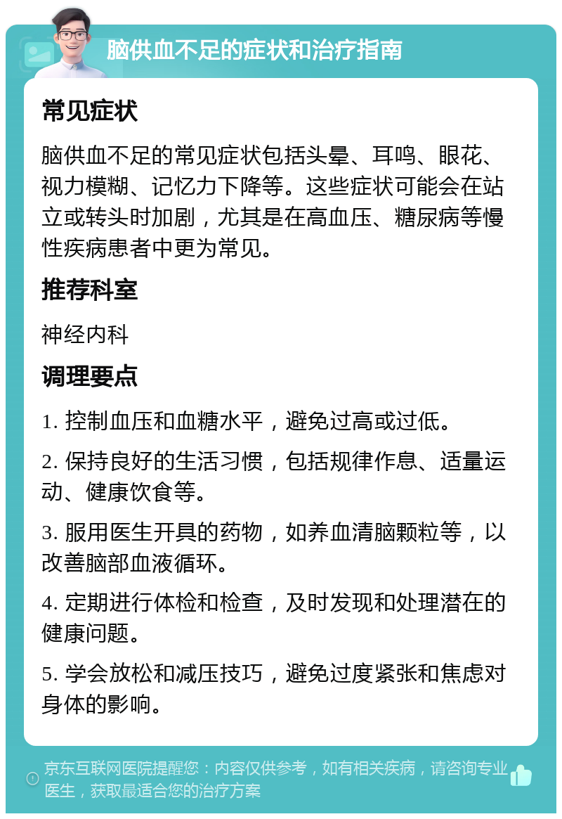 脑供血不足的症状和治疗指南 常见症状 脑供血不足的常见症状包括头晕、耳鸣、眼花、视力模糊、记忆力下降等。这些症状可能会在站立或转头时加剧，尤其是在高血压、糖尿病等慢性疾病患者中更为常见。 推荐科室 神经内科 调理要点 1. 控制血压和血糖水平，避免过高或过低。 2. 保持良好的生活习惯，包括规律作息、适量运动、健康饮食等。 3. 服用医生开具的药物，如养血清脑颗粒等，以改善脑部血液循环。 4. 定期进行体检和检查，及时发现和处理潜在的健康问题。 5. 学会放松和减压技巧，避免过度紧张和焦虑对身体的影响。