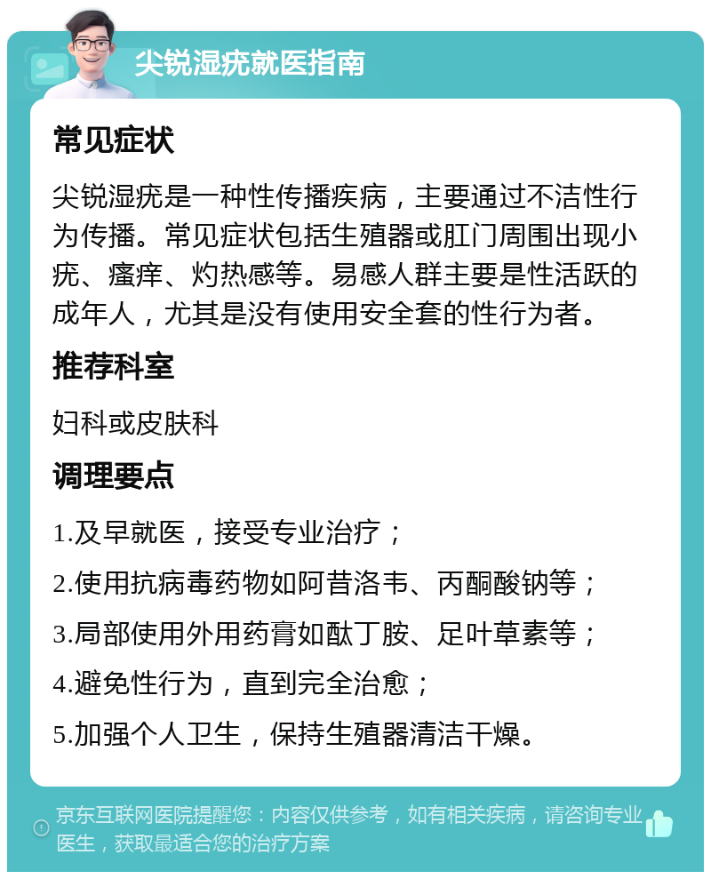 尖锐湿疣就医指南 常见症状 尖锐湿疣是一种性传播疾病，主要通过不洁性行为传播。常见症状包括生殖器或肛门周围出现小疣、瘙痒、灼热感等。易感人群主要是性活跃的成年人，尤其是没有使用安全套的性行为者。 推荐科室 妇科或皮肤科 调理要点 1.及早就医，接受专业治疗； 2.使用抗病毒药物如阿昔洛韦、丙酮酸钠等； 3.局部使用外用药膏如酞丁胺、足叶草素等； 4.避免性行为，直到完全治愈； 5.加强个人卫生，保持生殖器清洁干燥。