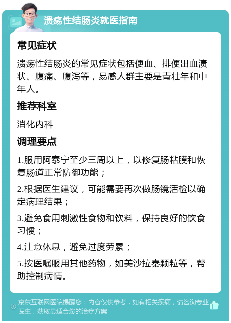 溃疡性结肠炎就医指南 常见症状 溃疡性结肠炎的常见症状包括便血、排便出血渍状、腹痛、腹泻等，易感人群主要是青壮年和中年人。 推荐科室 消化内科 调理要点 1.服用阿泰宁至少三周以上，以修复肠粘膜和恢复肠道正常防御功能； 2.根据医生建议，可能需要再次做肠镜活检以确定病理结果； 3.避免食用刺激性食物和饮料，保持良好的饮食习惯； 4.注意休息，避免过度劳累； 5.按医嘱服用其他药物，如美沙拉秦颗粒等，帮助控制病情。