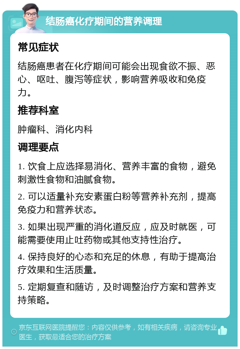 结肠癌化疗期间的营养调理 常见症状 结肠癌患者在化疗期间可能会出现食欲不振、恶心、呕吐、腹泻等症状，影响营养吸收和免疫力。 推荐科室 肿瘤科、消化内科 调理要点 1. 饮食上应选择易消化、营养丰富的食物，避免刺激性食物和油腻食物。 2. 可以适量补充安素蛋白粉等营养补充剂，提高免疫力和营养状态。 3. 如果出现严重的消化道反应，应及时就医，可能需要使用止吐药物或其他支持性治疗。 4. 保持良好的心态和充足的休息，有助于提高治疗效果和生活质量。 5. 定期复查和随访，及时调整治疗方案和营养支持策略。